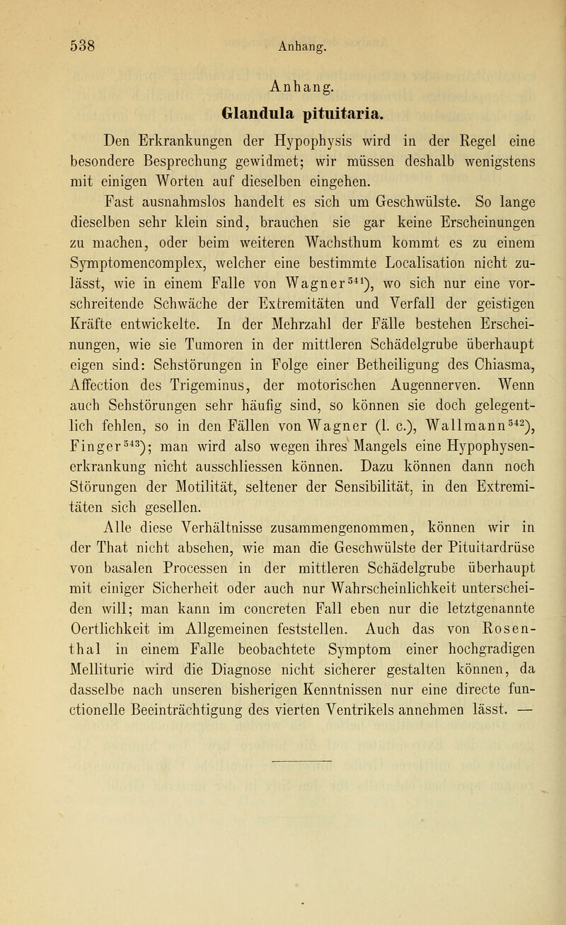 Anhang. Glandula pitiiitaria. Den Erkrankungen der Hypophysis wird in der Regel eine besondere Besprechung gewidmet; wir müssen deshalb wenigstens mit einigen Worten auf dieselben eingehen. Fast ausnahmslos handelt es sich um Geschwülste. So lange dieselben sehr klein sind, brauchen sie gar keine Erscheinungen zu machen, oder beim weiteren Wachsthum kommt es zu einem Symptomencomplex, welcher eine bestimmte Localisation nicht zu- lässt, wie in einem Falle von Wagner^*^), wo sich nur eine vor- schreitende Schwäche der Extremitäten und Verfall der geistigen Kräfte entwickelte. In der Mehrzahl der Fälle bestehen Erschei- nungen, wie sie Tumoren in der mittleren Schädelgrube überhaupt eigen sind: Sehstörungen in Folge einer Betheiligung des Chiasma, Affection des Trigeminus, der motorischen Augennerven. Wenn auch Sehstörungen sehr häufig sind, so können sie doch gelegent- lich fehlen, so in den Fällen von Wagner (1. c), Wallmann^^^-^, Finger^*^); man wird also wegen ihres Mangels eine Hypophysen- erkrankung nicht ausschliessen können. Dazu können dann noch Störungen der Motilität, seltener der Sensibilität, in den Extremi- täten sich gesellen. Alle diese Verhältnisse zusammengenommen, können wir in der That nicht absehen, wie man die Geschwülste der Pituitardrüse von basalen Processen in der mittleren Schädelgrube überhaupt mit einiger Sicherheit oder auch nur Wahrscheinlichkeit unterschei- den will; man kann im concreten Fall eben nur die letztgenannte Oertlichkeit im Allgemeinen feststellen. Auch das von Rosen- thal in einem Falle beobachtete Symptom einer hochgradigen Melliturie wird die Diagnose nicht sicherer gestalten können, da dasselbe nach unseren bisherigen Kenntnissen nur eine directe fun- ctionelle Beeinträchtigung des vierten Ventrikels annehmen lässt. —