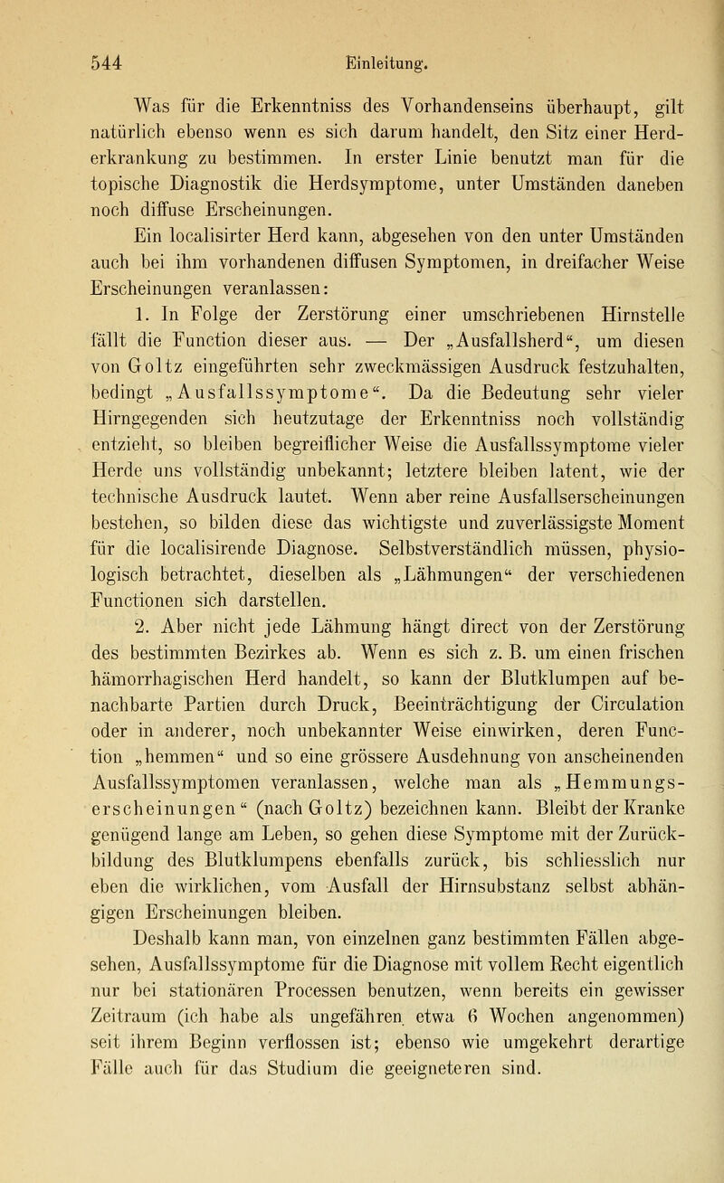 Was für die Erkenntniss des Vorhandenseins überhaupt, gilt natürlich ebenso wenn es sich darum handelt, den Sitz einer Herd- erkrankung zu bestimmen. In erster Linie benutzt man für die topische Diagnostik die Herdsymptome, unter Umständen daneben noch diffuse Erscheinungen. Ein localisirter Herd kann, abgesehen von den unter Umständen auch bei ihm vorhandenen diffusen Symptomen, in dreifacher Weise Erscheinungen veranlassen: 1. In Folge der Zerstörung einer umschriebenen Hirnstelle fällt die Function dieser aus. — Der „Ausfallsherd, um diesen von Goltz eingeführten sehr zweckmässigen Ausdruck festzuhalten, bedingt „Ausfallssymptome. Da die Bedeutung sehr vieler Hirngegenden sich heutzutage der Erkenntniss noch vollständig entzieht, so bleiben begreiflicher Weise die Ausfallssymptome vieler Herde uns vollständig unbekannt; letztere bleiben latent, wie der technische Ausdruck lautet. Wenn aber reine Ausfallserscheinungen bestehen, so bilden diese das wichtigste und zuverlässigste Moment für die localisirende Diagnose. Selbstverständlich müssen, physio- logisch betrachtet, dieselben als „Lähmungen der verschiedenen Functionen sich darstellen. 2. Aber nicht jede Lähmung hängt direct von der Zerstörung des bestimmten Bezirkes ab. Wenn es sich z. B. um einen frischen hämorrhagischen Herd handelt, so kann der Blutklumpen auf be- nachbarte Partien durch Druck, Beeinträchtigung der Circulation oder in ajiderer, noch unbekannter Weise einwirken, deren Func- tion „hemmen und so eine grössere Ausdehnung von anscheinenden Ausfallssymptomen veranlassen, welche man als „Hemmungs- erscheinungen (nach Goltz) bezeichnen kann. Bleibt der Kranke genügend lange am Leben, so gehen diese Symptome mit der Zurück- bildung des Blutklumpens ebenfalls zurück, bis schliesslich nur eben die wirklichen, vom Ausfall der Hirnsubstanz selbst abhän- gigen Erscheinungen bleiben. Deshalb kann man, von einzelnen ganz bestimmten Fällen abge- sehen, Ausfallssymptome für die Diagnose mit vollem Recht eigentlich nur bei stationären Processen benutzen, wenn bereits ein gewisser Zeitraum (ich habe als ungefähren etwa 6 Wochen angenommen) seit ihrem Beginn verflossen ist; ebenso wie umgekehrt derartige Fälle auch für das Studium die geeigneteren sind.