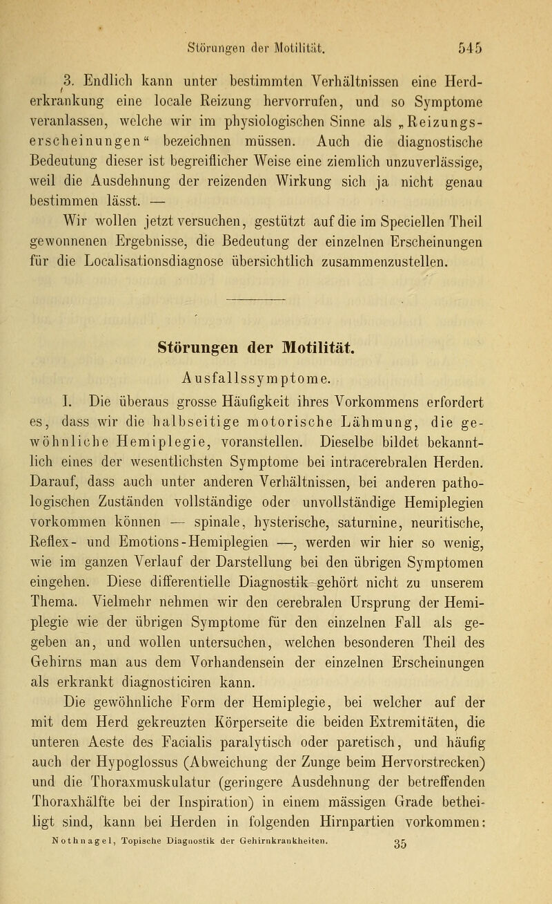 3. Endlich kann unter bestimmten Verhältnissen eine Herd- erkrankung eine locale Reizung hervorrufen, und so Symptome veranlassen, welche wir im physiologischen Sinne als „Reizungs- erscheinungen bezeichnen müssen. Auch die diagnostische Bedeutung dieser ist begreiflicher Weise eine ziemlich unzuverlässige, weil die Ausdehnung der reizenden Wirkung sich ja nicht genau bestimmen lässt. — Wir Avollen jetzt versuchen, gestützt auf die im Speciellen Theil gewonnenen Ergebnisse, die Bedeutung der einzelnen Erscheinungen für die Localisationsdiagnose übersichtlich zusammenzustellen. Störungen der Motilität. Ausfallssymptome. I. Die überaus grosse Häufigkeit ihres Vorkommens erfordert es, dass wir die halbseitige motorische Lähmung, die ge- wöhnliche Hemiplegie, voranstellen. Dieselbe bildet bekannt- lich eines der wesentlichsten Symptome bei intracerebralen Herden. Darauf, dass auch unter anderen Verhältnissen, bei anderen patho- logischen Zuständen vollständige oder unvollständige Hemiplegien vorkommen können — spinale, hysterische, saturnine, neuritische, Reflex- und Emotions-Hemiplegien —, werden wir hier so wenig, wie im ganzen Verlauf der Darstellung bei den übrigen Symptomen eingehen. Diese dififerentielle Diagnostik gehört nicht zu unserem Thema. Vielmehr nehmen wir den cerebralen Ursprung der Hemi- plegie wie der übrigen Symptome für den einzelnen Fall als ge- geben an, und wollen untersuchen, welchen besonderen Theil des Gehirns man aus dem Vorhandensein der einzelnen Erscheinungen als erkrankt diagnosticiren kann. Die gewöhnliche Form der Hemiplegie, bei welcher auf der mit dem Herd gekreuzten Körperseite die beiden Extremitäteuj die unteren Aeste des Facialis paralytisch oder paretisch, und häufig auch der Hypoglossus (Abweichung der Zunge beim Hervorstrecken) und die Thoraxmuskulatur (geringere Ausdehnung der betrefienden Thoraxhälfte bei der Inspiration) in einem massigen Grade bethei- iigt sind, kann bei Herden in folgenden Hirnpartien vorkommen: Nothnagel, Topische Diagnostik der Gehiriikraiikheiteii. ot