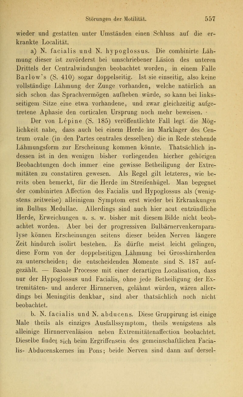 wieder und gestatten unter Umständen einen Schluss auf die er- krankte Localität. a) N. facialis und N. hypoglossus. Die combinirte Läli- mung dieser ist zuvörderst bei umschriebener Läsion des unteren Drittels der Centralwindungen beobachtet worden, in einem Falle Barlow's (S. 410) sogar doppelseitig. Ist sie einseitig, also keine vollständige Lähmung der Zunge vorhanden, welche natürlich an sich schon das Sprachvermögen aufheben würde, so kann bei links- seitigem Sitze eine etwa vorhandene, und zwar gleichzeitig aufge- tretene Aphasie den corticalen Ursprung noch mehr beweisen. • Der von Lepine (S. 185) veröffentlichte Fall legt die Mög- lichkeit nahe, dass auch bei einem Herde im Marklager des Cen- trum ovale (in den Partes centrales desselben) die in Rede stehende Lähmungsform zur Erscheinung kommen könnte. Thatsächlich in- dessen ist in den wenigen bisher vorliegenden hierher gehörigen Beobachtungen doch immer eine gewisse Betheiligung der Extre- mitäten zu constatiren gewesen. Als Regel gilt letzteres, wie be- reits oben bemerkt, für die Herde im Streifenhügel. Man begegnet der combinirten Affection des Facialis und Hypoglossus als (wenig- stens zeitweise) alleinigem Symptom erst wieder bei Erkrankungen im Bulbus Medullae. Allerdings sind auch hier acut entzündliche Herde, Erweichungen u. s. w. bisher mit diesem Bilde nicht beob- achtet worden. Aber bei der progressiven Bulbärnervenkernpara- lyse können Erscheinungen seitens dieser beiden Nerven längere Zeit hindurch isolirt bestehen. Es dürfte meist leicht gelingen, diese Form von der doppelseitigen Lähmung bei Grosshiruherden zu unterscheiden; die entscheidenden Momente sind S. 187 auf- gezählt. — Basale Processe mit einer derartigen Localisation, dass nur der Hypoglossus und Facialis, ohne jede Betheiligung der Ex- tremitäten- und anderer Hirnnerven, gelähmt würden, wären aller- dings bei Meningitis denkbar, sind aber thatsächlich noch nicht beobachtet. b. N. facialis und N. abducens. Diese Gruppirung ist einige Male theils als einziges Ausfallssymptom, theils wenigstens als alleinige Hirnnervenläsion neben Extremitätenaffection beobachtet. Dieselbe findet sich beim Ergriflfensein des gemeinschaftlichen Facia- lis- Abducenskernes im Pons; beide Nerven sind dann auf dersel-