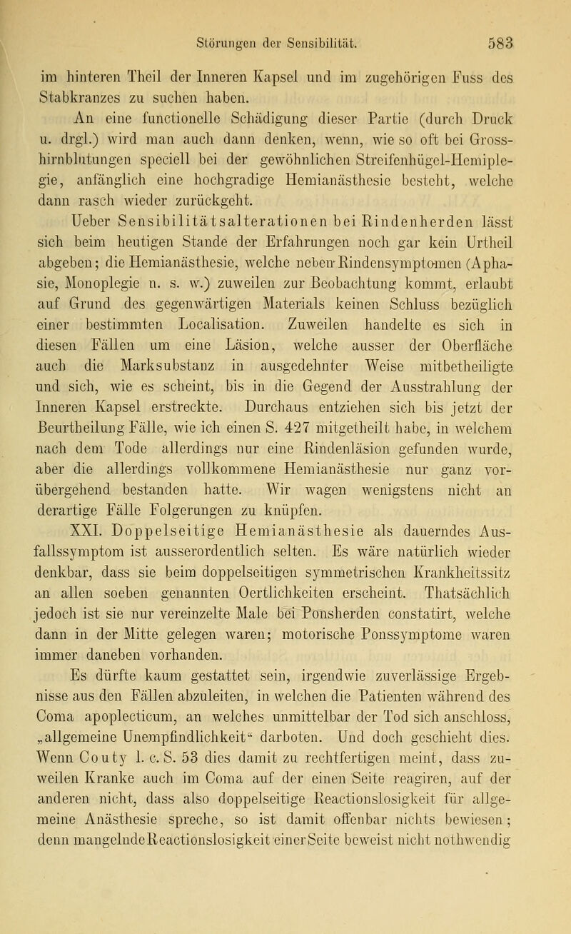 im hinteren Thcil der Inneren Kapsel und im zugehörigen Fuss des Stabkranzes zu suchen haben. An eine functionelle Schädigung dieser Partie (durch Druck u. drgi.) wird man auch dann denken, wenn, wie so oft bei Gross- hirnbhitungen speciell bei der gewöhnlichen Streifenhügel-Hemiple- gie, anfänglich eine hochgradige Heraianästhesie besteht, welche dann rasch wieder zurückgeht. Ueber Sensibilitätsalterationen bei Rindenherden lässt sich beim heutigen Stande der Erfahrungen noch gar kein Urtheil abgeben; die Hemianästhesie, welche neben-Rindensyraptamen (Apha- sie, Monoplegie n. s. w.) zuweilen zur Beobachtung kommt, erlaubt auf Grund des gegenwärtigen Materials keinen Schluss bezüglich einer bestimmten Localisation. Zuweilen handelte es sich in diesen Fällen um eine Läsion, welche ausser der Oberfläche auch die Marksubstanz in ausgedehnter Weise mitbetheiligte und sich, wie es scheint, bis in die Gegend der Ausstrahlung der Inneren Kapsel erstreckte. Durchaus entziehen sich bis jetzt der ßeurtheilung Fälle, wie ich einen S. 427 mitgetheilt habe, in welchem nach dem Tode allerdings nur eine Rindenläsion gefunden wurde, aber die allerdings vollkommene Hemianästhesie nur ganz vor- übergehend bestanden hatte. Wir wagen wenigstens nicht an derartige Fälle Folgerungen zu knüpfen. XXI. Doppelseitige Hemianästhesie als dauerndes Aus- fallssymptom ist ausserordentlich selten. Es wäre natürlich wieder denkbar, dass sie beim doppelseitigen symmetrischen Krankheitssitz an allen soeben genannten Oertlichkeiten erscheint. Thatsächlich jedoch ist sie nur vereinzelte Male bei Ponsherden constatirt, welche dann in der Mitte gelegen waren; motorische Ponssymptome waren immer daneben vorhanden. Es dürfte kaum gestattet sein, irgendwie zuverlässige Ergeb- nisse aus den Fällen abzuleiten, in welchen die Patienten während des Coma apoplecticum, an welches unmittelbar der Tod sich anschloss, „allgemeine ünempfindlichkeit darboten. Und doch geschieht dies. Wenn Couty 1. c. S. 53 dies damit zu rechtfertigen meint, dass zu- weilen Kranke auch im Coma auf der einen Seite reagiren, auf der anderen nicht, dass also doppelseitige Reactionslosigkeit für allge- meine Anästhesie spreche, so ist damit offenbar nichts bewiesen; denn mangelndeReactionslosigkeit einer Seite beweist nicht nothwendig