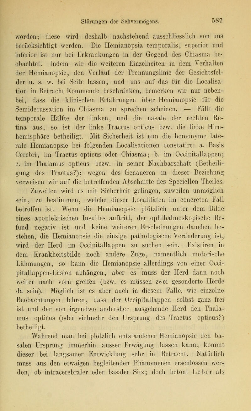 worden; diese wird deshalb nachstehend ausschliesslich von uns berücksichtigt werden. Die Hemianopsia teraporalis, superior und inferior ist nur bei Erkrankungen in der Gegend des Chiasma be- obachtet. Indem wir die weiteren Einzelheiten in dem Verhalten der Hemianopsie, den Verlauf der Trennungslinie der Gesichtsfel- der u. s. w. bei Seite lassen, und uns auf das für die Localisa- tion in Betracht Kommende beschränken, bemerken wir nur neben- bei, dass die klinischen Erfahrungen über Hemianopsie für die Semidecussation im Ohiasma zu sprechen scheinen. — Fällt die temporale Hälfte der linken, und die nasale der rechten Re- tina aus, so ist der linke Tractus opticus bzw. die linke Hirn- hemisphäre betheiligt. Mit Sicherheit ist nun die homonyme late- rale Hemianopsie bei folgenden Localisationen constatirt: a. Basis Cerebri, im Tractus opticus oder Chiasma; b. im Occipitallappen; c. im Thalamus opticus bezw. in seiner Nachbarschaft (Betheili- gung des Tractus?); wegen des Genaueren in dieser Beziehung verweisen wir auf die betreffenden Abschnitte des Speciellen Theiles. Zuweilen wird es mit Sicherheit gelingen, zuweilen unmöglich sein, zu bestimmen, welche dieser Localitäten im concreten Fall betroffen ist. Wenn die Hemianopsie plötzlich unter dem Bilde eines apoplektischen Insultes auftritt, der ophthalmoskopische Be- fund negativ ist und keine weiteren Erscheinungen daneben be- stehen, die Hemianopsie die einzige pathologische Veränderung ist, wird der Herd im Occipitallappen zu suchen sein. Existiren in dem Krankheitsbilde noch andere Züge, namentlich motorische Lähmungen, so kann die Hemianopsie allerdings von einer Occi- pitallappen-Läsion abhängen, aber es muss der Herd dann noch weiter nach vorn greifen (bzw. es müssen zwei gesonderte Herde da sein). Möglich ist es aber auch in diesem Falle, wie einzelne Beobachtungen lehren, dass der Occipitallappen selbst ganz frei ist und der von irgendwo andersher ausgehende Herd den Thala- mus opticus (oder vielmehr den Ursprung des Tractus opticus?) betheiligt. Während man bei plötzlich entstandener Hemianopsie den ba- salen Ursprung immerhin ausser Erwägung lassen kann, kommt dieser bei langsamer Entwicklung sehr in Betracht. Natürlich muss aus den etwaigen begleitenden Phänomenen erschlossen wer- den, ob intracerebraler oder basaler Sitz; doch betont Leber als