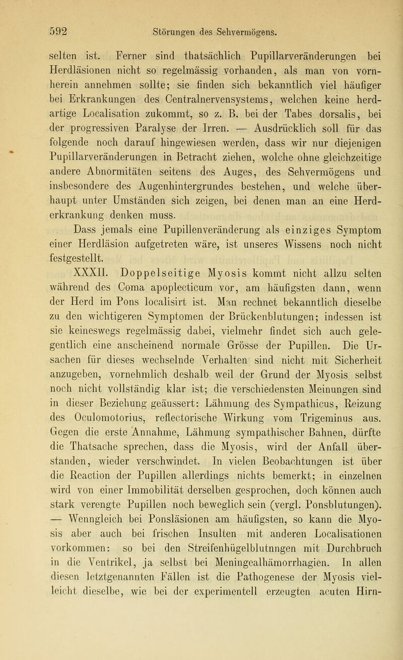 selten ist. Ferner sind thatsächlich Pupillarveränderungen bei Herdläsionen nicht so regelmässig vorhanden, als man von vorn- herein annehmen sollte; sie finden sich bekanntlich viel häufiger bei Erkrankungen des Centralnervensystems, welchen keine herd- artige Localisation zukommt, so z. B. bei der Tabes dorsalis, bei der progressiven Paralj^se der Irren. — Ausdrücklich soll für das folgende noch darauf hingewiesen werden, dass wir nur diejenigen Pupillarveränderungen in Betracht ziehen, wolche ohne gleichzeitige andere Abnormitäten seitens des Auges, des Sehvermögens und insbesondere des Augenhintergrundes bestehen, und welche über- haupt unter Umständen sich zeigen, bei denen man an eine Herd- erkrankung denken muss. Dass jemals eine Pupillenveränderung als einziges Symptom einer Herdläsion aufgetreten wäre, ist unseres Wissens noch nicht festgestellt. XXXII. Doppelseitige Myosis kommt nicht allzu selten während des Coma apoplecticum vor, am häufigsten dann, wenn der Herd im Pons localisirt ist. Man rechnet bekanntlich dieselbe zu den wichtigeren Symptomen der Brückenblutungen; indessen ist sie keineswegs regelmässig dabei, vielmehr findet sich auch gele- gentlich eine anscheinend normale Grösse der Pupillen. Die Ur- sachen für dieses wechselnde Verhalten sind nicht mit Sicherheit anzugeben, vornehmlich deshalb weil der Grund der Myosis selbst noch nicht vollständig klar ist; die verschiedensten Meinungen sind in dieser Beziehung geäussert: Lähmung des Syrapathicus, Reizung des Oculomotorius, reflectorische Wirkung vom Trigeminus aus. Gegen die erste Annahme, Lähmung sympathischer Bahnen, dürfte die Thatsache sprechen, dass die Myosis, wird der Anfall über- standen, wieder verschwindet. In vielen Beobachtungen ist über die Reaction der Pupillen allerdings nichts bemerkt; in einzelnen wird von einer Immobilität derselben gesprochen, doch können auch stark verengte Pupillen noch beweglich sein (vergl. Ponsblutungen). — Wenngleich bei Ponsläsionen am häufigsten, so kann die Myo- sis aber auch bei frischen Insulten mit anderen Localisationen vorkommen: so bei den Streifenhügelblutnngen mit Durchbruch in die Ventrikel, ja selbst bei Meningealhämorrhagien. In allen diesen letztgenannten Fällen ist die Pathogenese der Myosis viel- leicht dieselbe, wie bei der experimentell erzeugten acuten Hirn-