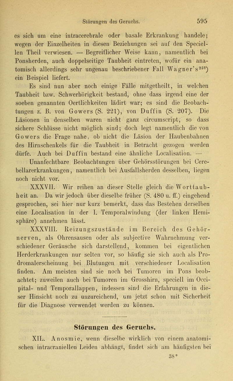 es sich um eine intracerebrale oder basale Erkrankung handele; wegen der Einzelheiten in diesen Beziehungen sei auf den Speciel- len Theil verwiesen. — Begreiflicher Weise kann, namentlich bei Ponsherden, auch doppelseitige Taubheit eintreten, wofür ein ana- tomisch allerdings sehr ungenau beschriebener Fall Wagner's^-^^) ein Beispiel liefert. Es sind nun aber noch einige Fälle mitgetheilt, in welchen Taubheit bzw. Schwerhörigkeit bestand, ohne dass irgend eine der soeben genannten Oertlichkeiten lädirt war; es sind die Beobach- tungen z. B. von Gowers (S. 221), von Duffin (S. 207). Die Läsionen in denselben waren nicht ganz circumScript, so dass sichere Schlüsse nicht möglich sind; doch legt namentlich die von Gowers die Frage nahe, ob nicht die Läsion der Haubenbahnen des Hirnschenkels für die Taubheit in Betracht gezogen werden dürfe. Auch bei Duffin bestand eine ähnliche Localisation. — Unanfechtbare Beobachtungen über Gehörsstörungen bei Cere- bellarerkrankungen, namentlich bei Ausfallsherden desselben, liegen noch nicht vor. XXKVIL Wir reihen an dieser Stelle gleich die Worttaub- heit an. Da wir jedoch über dieselbe früher (S. 480 u. ff.) eingehend gesprochen, sei hier nur kurz bemerkt, dass das Bestehen derselben eine Localisation in der I. Temporalwindung (der linken Hemi- sphäre) annehmen lässt. XXXVin. Reizungszustände im Bereich des Gehör- nerven, als Ohrensausen oder als subjective Wahrnehmung ver- schiedener Geräusche sich darstellend, kommen bei eigentlichen Herderkrankungen nur selten vor, so häufig sie sich auch als Pro- dromalerscheinung bei Blutungen mit verschiedener Localisation finden. Am meisten sind sie noch bei Tumoren im Pons beob- achtet; zuweilen auch bei Tumoren im Grosshirn, speciell im Occi- pital- nnd Temporallappen, indessen sind die Erfahrungen in die- ser Hinsicht noch zu unzureichend, um jetzt schon mit Sicherheit für die Diagnose verwendet werden zu können. Störungen des Greruchs. XIL. Anosmie, wenn dieselbe wirklich von einem anatomi- schen intracraniellen Leiden abilängt, findet sich am häufigsten bei 38*