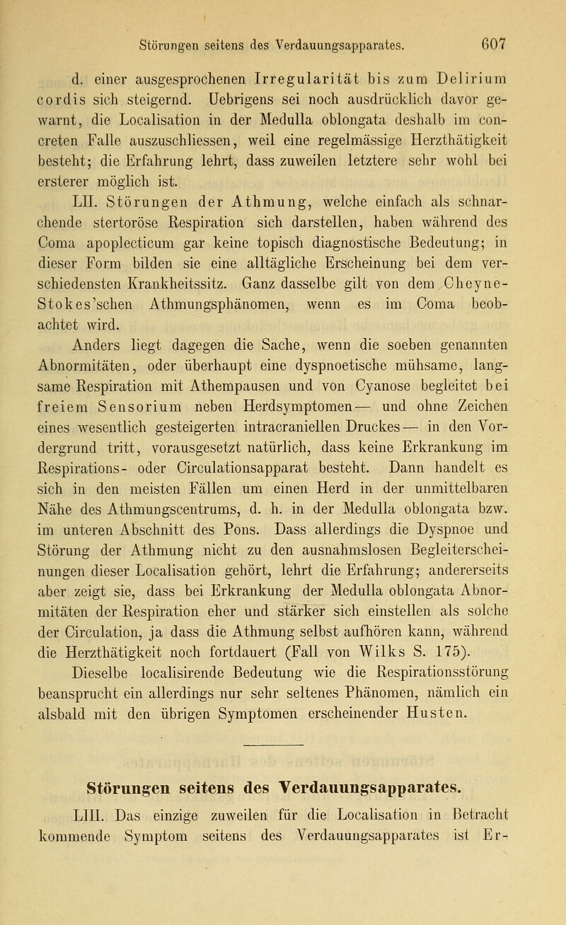 d. einer ausgesprochenen Irregularität bis zum Delirium cordis sich steigernd, üebrigens sei noch ausdrücklich davor ge- warnt, die Localisation in der MeduUa oblongata deshalb im con- creten Falle auszuschliessen, weil eine regelmässige Herzthätigkeit besteht; die Erfahrung lehrt, dass zuweilen letztere sehr wohl bei ersterer möglich ist. LIL Störungen derAthmung, welche einfach als schnar- chende stertoröse Respiration sich darstellen, haben während des Coma apoplecticum gar keine topisch diagnostische Bedeutung; in dieser Form bilden sie eine alltägliche Erscheinung bei dem ver- schiedensten Krankheitssitz. Ganz dasselbe gilt von dem Cheyne- Stok es'sehen Athmungsphänomen, wenn es im Coma beob- achtet wird. Anders liegt dagegen die Sache, wenn die soeben genannten Abnormitäten, oder überhaupt eine dyspnoetische mühsame, lang- same Respiration mit Athempausen und von Cyanose begleitet bei freiem Sensorium neben Herdsymptomen— und ohne Zeichen eines wesentlich gesteigerten intracraniellen Druckes — in den Vor- dergrund tritt, vorausgesetzt natürlich, dass keine Erkrankung im Respirations - oder Circulationsapparat besteht. Dann handelt es sich in den meisten Fällen um einen Herd in der unmittelbaren Nähe des Athmungscentrums, d. h. in der Medulla oblongata bzw. im unteren Abschnitt des Pens. Dass allerdings die Dyspnoe und Störung der Athmung nicht zu den ausnahmslosen Begleiterschei- nungen dieser Localisation gehört, lehrt die Erfahrung; andererseits aber zeigt sie, dass bei Erkrankung der Medulla oblongata Abnor- mitäten der Respiration eher und stärker sich einstellen als solche der Circulation, ja dass die Athmung selbst aufhören kann, während die Herzthätigkeit noch fortdauert (Fall von Wilks S. 175). Dieselbe localisirende Bedeutung wie die Respirationsstörung beansprucht ein allerdings nur sehr seltenes Phänomen, nämlich ein alsbald mit den übrigen Symptomen erscheinender Husten. Störungen seitens des Verdauung^sapparates. LIII. Das einzige zuweilen für die Localisation in Betracht kommende Symptom seitens des Verdauungsapparates ist Er-