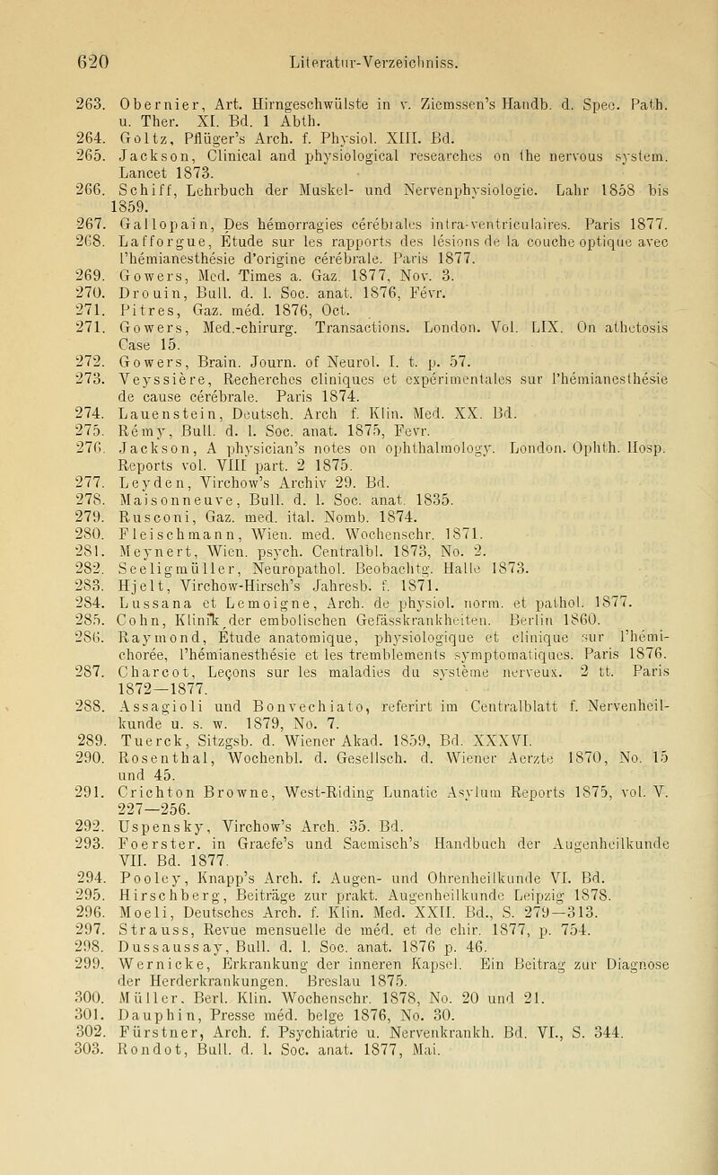 263. Obernier, Art. Hirngescliwülste in v. Zicmssen's Handb. d. Speo. Path. u. Ther. XI. Bd. 1 Abth. 264. Goltz, Pflüger's Arch. f. Physiol. XIII. Bd. 265. Jackson, Clinical and physiological rt-searches on ihe nervous svstem. Lancet 1873. 266. Schiff, Lehrbuch der Muskel- und Nervenphvsiolosie. Lahr 1858 bis 1859. 267. Gallopain, Des hemorragies cerebiales intra-ventriculaires. Paris 1877. 268. Lafforgue, Etüde sur les rapports des lesions de la couche optique avec l'hemianesthesie d'origine cerebrale. Paris 1877. 269. Gowers, Med. Times a. Gaz. 1877, Nov. 3. 27ü. Drouin, BulL d. L Soc. anat. 1876, Fevr. 271. Pitres, Gaz. med. 1876, Oct. 271. Gowers, Med.-chirurg. Transactions. London. Vol. LIX. On athctosis Gase 15. 272. Gowers, Brain. Journ. of Neurol. I. t. p. 57. 273. Veyssiere, Recherches cliniques et cxperimenlaics sur l'hemianesthesie de cause cerebrale. Paris 1874. 274. Lauenstein, Deutsch. Arch f. Klin. Med. XX. Bd. 275. Remy, Bull. d. L Soc. anat. 1875, Fevr. 276. Jackson, A phvsician's notes on ophthalmology. London. Ophth. llosp. Reports vol. VIII part. 2 1875. 277. Leyden, Virchow's Archiv 29. Bd. 278. Maisonneuve, BuU. d. 1. Soc. anat. 1835. 279. Rnsconi, Gaz. med. ital. Nomb. 1874. 280. Fleischraann, Wien. med. Wochenschr. 1871. 281. Meynert, Wien, psych. CentralbL 1873, No. 2. 282. Seeligmülier, NeuropathoL Beobaclitg. Halle 1873. 283. Hjelt, Virchow-Hirsch's Jahresb. f. 1871. 284. Lussana et Lemoigne, Arch. de physiol. norm, et pathol. 1877. 285. Cohn, KliniTi^der embolischen Gefässkrankhtnten. Berlin 1860. 286. Raymond, Etüde anatomique, physiologique et clinique sur Themi- choree, l'hemianesthesie et les tremblemenls symptomatiques. Paris 1876. 287. Charcot, Lecjons sur les maladies du Systeme nerveux.. 2 tt. Paris 1872—1877. 288. Assagioli und Bonvechiato, referirt im Centralblatt f. Nervenheil- kunde u. s. w. 1879, No. 7. 289. Tuerck, Sitzgsb. d. Wiener Akad. 1859, Bd. XXXVI. 290. Rosenthal, WochenbL d. Gesellsch. d. Wiener Aerzte 1870, No. 15 und 45. 291. Crichton Browne, West-Riding Lunatic Asvlum Reports 1875, vol. V. 227—256. 292. Uspensky, Virchow's Arch. 35. Bd. 293. Foerster, in Graefe's und Saemisch's Handbuch der Augenheilkunde VIL Bd. 1877. 294. Pooley, Knapp's Arch. f. Augen- und Ohrenheilkunde VI. Bd. 295. Hirschberg, Beiträge zur prakt. Augenheilkunde Leipzig 1878. 296. Moeli, Deutsches Arch. f. Klin. Med. XXIL Bd., S. 279—313. 297. Strauss, Revue mensuelle de med. et de chir. 1877, p. 754. 298. Dussaussay, Buü. d. 1. Soc, anat. 1876 p. 46. 299. Wer nicke, Erkrankung der inneren Kapsel. Ein Beitrag zur Diagnose der Herderkrankungen. Breslau 1875. 300. Müller. Berl. Klin. Wochenschr. 1878, No. 20 und 21. 301. Dauphin, Presse med. beige 1876, No. 30. 302. Fürstner, Arch. f. Psychiatrie u. Nervenkrankh. Bd. VL, S. 344. 303. Rondot, Bull. d. L Soc. anat. 1877, Mai.