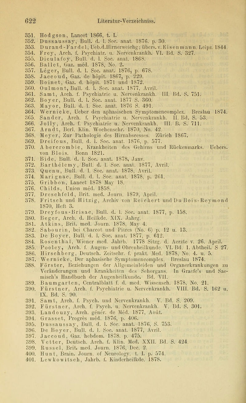 351. Hodgson, Lancet 1866, t. I. 352. Dussaussay, Bull. rl. 1. Soc. anat. 1876. p. 30. 353. Durand-Fardel, Ueb.d.Hirn erweich g: übers, v. Eisen mann. Leipz. 1844. 354. Frey, Arch. f. Psychiatr. u. Nervenkrankh. VI. Bd. S. 327. 355. Dieulafoy, Bull. d. 1. Soc. anat. 1868. 356. Ballet, Gaz. med. 1878, No. 2. 357. Leger, Bull. d. 1. Soc. anat. 1876, p. 678. 358. Jaccoud, Gaz. de Lopit. 1867, p. 229. 359. Boinet, Gaz. d. hopit. 1871 und 1872. 360. Oulmont, Bull. d. 1. Soc. anat. 1877, Avril. 361. Samt, Arch. f. Psychiatrie u. Nervenkrankh. III. Bd. S. 751. 362. Boy er. Bull. d. 1. Soc. anat. 1877 S. 360. 363. Mayor, Bull. d. 1. Soc. anat. 1876 S. 491. 364. Wernicke, Ueber den aphasischen Symptomencomplex. Breslau 1874. 365. Sander, Arch. f. Psychiatrie u. Nervenkrankh. II. Bd. S. 53. 366. Jolly, Arch. f. Psychiatrie u. Nervenkrankh. III. B. S. 711. 367. Arndt, Berl. Klin. Wochenschr. 1870, No. 42. 368. Meyer, Zur Pathologie des Hirnabscesses. Zürich 1867. 369. DreifoUS, Bull. d. 1. Soc. anat. 1876, p. 577. 370. Abercrombie, Krankheiten des Gehirns und Rückenmarks. Uebcrs. von Blois. Bonn 1821. 371. Bide, Bull. d. I. Soc. anat. 1878, Janv. 372. Barthelemy. Bull. d. I. Soc. anat. 1877, Avril. 373. Quenu, Bull. d. 1. Soc. anat. 1878. Avril. 374. Marignac, Bull. d. 1. Soc. anat. 1878, p. 261. 375. Gribbon, Lancet 1878 May 18. 376. Childs, Union med. 1858. 377. Dreschfeld, Brit. med. .Journ. 1879, April. 378. Fr it seil und Hitzig, Archiv von. Reichert und Du Boi s-Reymond 1870, Heft 3. 379. Dreyfous-Brisac, Bull. d. 1. Soc. anat. 1877, p. 158. 380. Beger, Arch. d. Heilkde. XIX. Jahrg. 381. Atkins, Brit. med. Journ. 1878, May 4. 382. Sabourin, bei Charcot und Pitrcs (No. 6) p. 12 u. 13. 383. De Boyer, Bull. d. 1. Soc. anat. 1877, p. 612. 384. Rosenthal, Wiener med. Jahrb. 1778 Sitzg. d. Aerzte v. 26. April. 385. Pooley, Arch. f. Augen- und Ohrenheilkunde. VL Bd. 1. Abtheil. S 27. 386. Hirschberg, Deutsch. Zeitschr. f. prakt. Med. 1878, No. 4. u. 5. 387. Wernicke, Der aphasische Symptomencomplex. Breslau 1874. 388. Förster, Beziehungen der Allgemeinleiden und Organerkrankungen zu Veränderungen und Krankheiten des Sehorgans. In Graefe's und Sae- misch's Handbuch der Augenheilkunde. Bd. VII. 389. Baumgarten, Centralblatt f. d. med. Wissensch. 1878, No. 21. 390. Fürstner, Arch. f. Psychiatrie u. Nervenkrankh. VIII. Bd. S. 162 u. IX. Bd. S. 90. 391. Samt, Arch. f. Psych, und Nervenkrankh. V. Bd. S. 209. 392. Fürstner, Arch. f. Psych, u. Nervenkrankh. V. Bd. S. 301. 393. Landouzy, Arch. gener. de Med. 1877, Aoüt. 394. Grass et, Progres med. 1876, p. 406. 395. Dussaussay, Bull d. 1. Soc. anat. 1876, S. 753. 396. De Boyer, Bull. d. 1. Soc. anat. 1877, Avril. 397. Jaccoud, Gaz. hebdom. 1878. p. 475. 398. Vetter, Deutsch. Arch. f. Klin. Med. XXII. Bd. S. 424. 399. Rüssel, Brit. med. Journ. 1876, Dec. 2. 400. Hunt, Brain. Journ. of Neurologv. t. I. p. 574. 401. Lewkowitsch, Jahrb. f. Kinderheilkde. 1878.