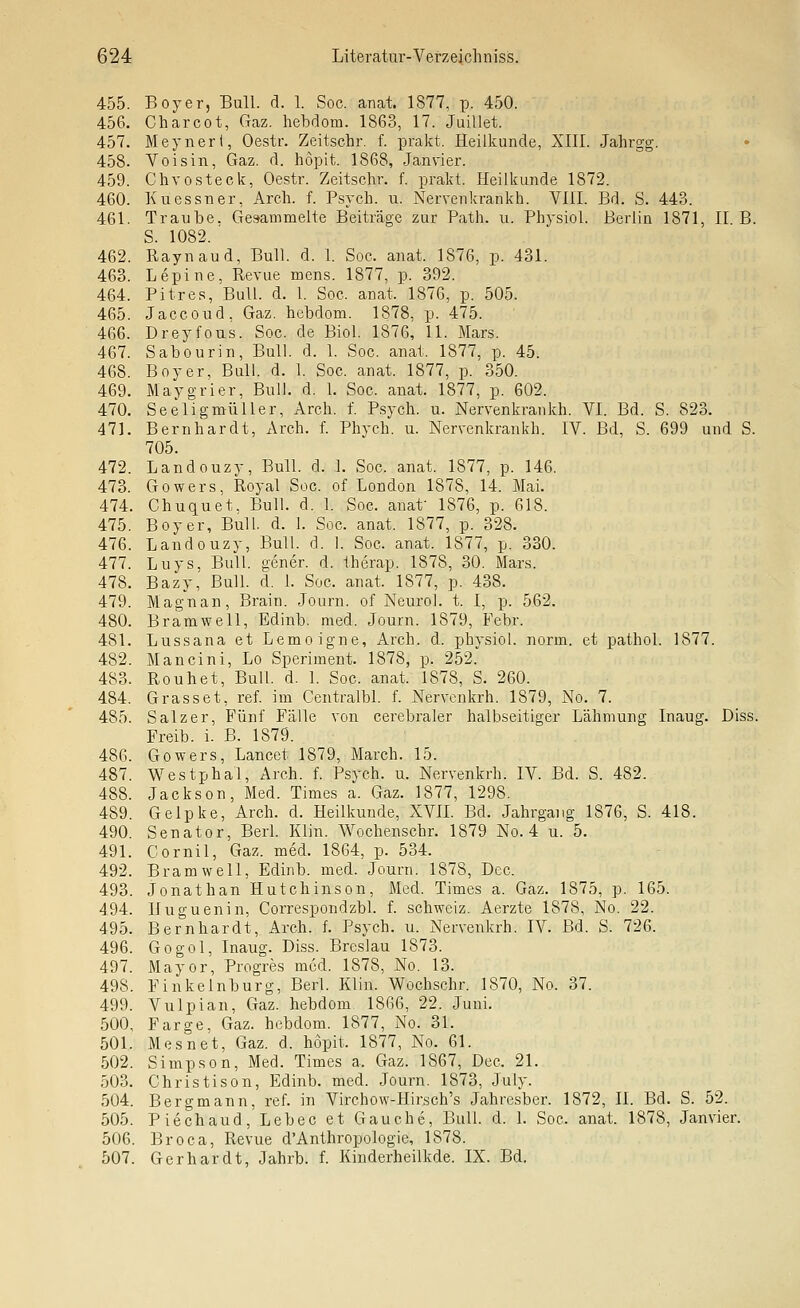 455. Boyer, Bull. d. 1. Soc. anat. 1877, p. 450. 456. Charcot, Gaz. hebdom. 1863, 17. Juillet. 457. Meyneri, Oestr. Zeitschr. f. prakt. Heilkunde, Xlll. Jahrgg. 458. Yoisin, Gaz. d. hopit. 1868, Janvier. 459. Chvosteck, Oestr. Zeitschr. f. prakt. Heilkunde 1872. 460. Kuessner, Arch. f. Psych, u. Nervenkrankh. VIII. Bd. S. 443. 461. Traube. Gesammelte Beiträge zur Path. u. Physiol. Berlin 1871, II. B. S. 1082. ' 462. Raynaud, Bull. d. 1. Soc. anat. 1876, p. 431. 463. Lepine, Revue mens. 1877, p. 392. 464. Pitres, Bull. d. 1. Soc. anat. 1876, p. 505. 465. Jaccoud, Gaz. hebdom. 1878, p. 475. 466. Dreyfous. Soc. de Biol. 1876, 11. Mars. 467. Sabourin, Bull. d. 1. Soc. anat. 1877, p. 45. 468. Boy er. Bull. d. 1. Soc. anat. 1877, p. 350. 469. Maygrier, Bull. d. 1. Soc. anat. 1877, p. 602. 470. Seeligmüller, Arch. f. Psych, u. Nervenkrankh. YI. Bd. S. 823. 471. Bernhardt, Arch. f. Phych. u. Nervenkrankh. IV. Bd, S. 699 und S. 705. 472. Landouzy, Bull. d. 1. Soc. anat. 1877, p. 146. 478. Gowers, Royal Soc. of London 1878, 14. Mai. 474. Chuquet. Bull. d. 1. Soc. anaf 1876, p. 618. 475. Boy er, Bull. d. 1. Soc. anat. 1877, p. 328. 476. Landouzy, Bull. d. 1. Soc. anat. 1877, p. 330. 477. Luys, Bull, gener. d. therap. 1878, 30. Mars. 478. Bazy, Bull. d. 1. Soc. anat. 1877, p. 438. 479. Magnan, Brain. Journ. of Neuro], t. I, p. 562. 480. Bramwell, Edinb. med. Journ. 1879, Febr. 481. Lussana et Lemoigne, Arch. d. physiol. norm, et pathol. 1877. 482. Mancini, Lo Speriment. 1878, p. 252. 483. Rouhet, Bull. d. 1. Soc. anat. 1878, S. 260. 484. Grasset, ref. im Centralbl. f. Nervcnkrh. 1879, No. 7. 485. Salz er. Fünf Fälle von cerebraler halbseitiger Lähmung Inaug. Diss. Freib. i. B. 1879. 486. Gowers, Lancet 1879, March. 15. 487. Westphal, Arch. f. Psych, u. Nervenkrh. IV. Bd. S. 482. 488. Jackson, Med. Times a. Gaz. 1877, 1298. 489. Gelpke, Arch. d. Heilkunde, XVIL Bd. Jahrgang 1876, S. 418. 490. Senator, Berl. Klin. Wochenschr. 1879 No. 4 u. 5. 491. Cornil, Gaz. med. 1864, p. 534. 492. Bramwell, Edinb. med. Journ. 1878, Dec. 493. Jonathan Hutchinson, Med. Times a. Gaz. 1875, p. 165. 494. lluguenin, Correspondzbl. f. Schweiz. Aerzte 1878, No. 22. 495. Bernhardt, Arch. f. Psych, u. Nervenkrh. IV. Bd. S. 726. 496. Gogol, Inaug. Diss. Breslau 1873. 497. Mayor, Progres med. 1878, No. 13. 498. Finkelnburg, Berl. Klin. Wochschr. 1870, No. 37. 499. Vulpian, Gaz. hebdom 1866, 22. Juni. 500. Farge, Gaz. hebdom. 1877, No. 31. 501. Mesnet, Gaz. d. hopit. 1877, No. 61. 502. Simpson, Med. Times a. Gaz. 1867, Dec. 21. 503. Ghristison, Edinb. med. Journ. 1873, July. 504. Bergmann, ref. in Virchow-Hirsch's Jahresber. 1872, II. Bd. S. 52. 505. Piechaud, Lebec et Gauche, Bull. d. 1. Soc. anat. 1878, Janvier. 506. Broca, Revue d'Anthropologie, 1878. 507. Gerhardt, Jahrb. f. Kinderheilkde. IX. Bd.