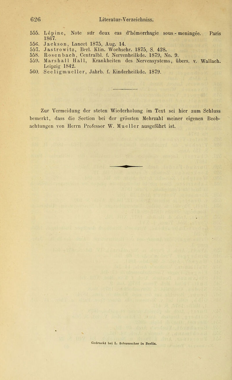 555. Lepine, Note sür deux cas d'hemorrhagie sous - meningee. Paris 1867. 556. Jackson, Lancet 1875, Aug. 14. 557. Jastrowitz, Berl. Klin. Wochschr. 1875, S. 428. 558. Rosen bach, Centralbl. f. Nervenheilkde. 1879, No. 9. 559. Mars hall Hall, Krankheiten des Nervensystems, übers, v. Wallach. Leipzig 1842. 560. See ligmueller, Jahrb. f. Kinderheilkde. 1879. Zur Vermeidung der steten Wiederholung im Text sei hier zum Schluss bemerkt, dass die Section bei der grössten Mehrzahl meiner eigenen Beob- achtungen von Herrn Professor W. Mueller ausgeführt ist. Gedruckt bei L. Schuraaohor in Berlia.