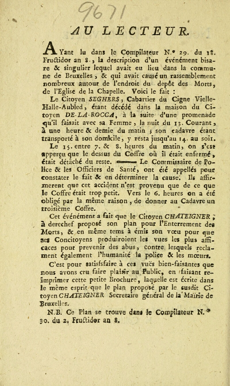 AU LECTEUR. JTjLYant lu clans le Compilateur N.« 29.. du x%. Frudidor an 83 la description d'un événement bisa- re & singulier lequel avait eu lieu dans la commu- ne de Bruxelles , & qui avait causé un rassemblement nombreux autour de l'endroit du dépôt des Morts, de l'Eglise de la Chapelle. Voici le fait : Le Citoyen SEGHERS ^ Cabartiet du Cigne Vielle- Halle-Aubled j étant décédé dans la maison du Ci- toyen DE'LA'ROCCd^ à la suite d'une promenade qu'il faisait avec sa Femme , la nuit jdu 15. Courants à une heure & demie du matin j son cadavre étant transporté à son domkiîe, y resta jusqu'au 14. au soii. Le 15. entre 7. ôc 8. heures du matin> on s'est «pperçu que le dessus du Coffre ou îl était enfermé » était détâché du reste, ^in >» Le Commissaire de Po- lice & les Officiers de Santé, ont été appelles pouc constater le fait & en déterminer la cause. Ils affir- mèrent que cet accident n*est provenu que de ce que le Coffre était trop petit. Vers le 6. heures On a été obligé par la même raison , de donner au Cadavre un troisième Coffre. Cet événement a fait que le Citoyen CUATEIGNER ; â derechef j^ropoié son plan pour l'Enterrement des ^ortsj & en même tems à émis son vœu pour que sef Concitoyens produîroîent les vues les plus affi- caces pour prévenir des abus, contre lesquels récla- ment également l'humanité la police & les mcèur». C'est pour «atisfsfaîre à ces vues bien-faisantes que nous avons cru faire plaisir au,l?ublic, en 'faisant ré- imprimer cette petite Brochure, laq^jelle est écrite dans le même esprit que le plan proposé par le susdit Ci- toyen CH^XEIGNJER Secrétaire général de la'Mairie de Bruxelles. N.B. Ce Plan se trouve dini le Compilateur N.* ^o. du 2f Fruftidor aa 8,
