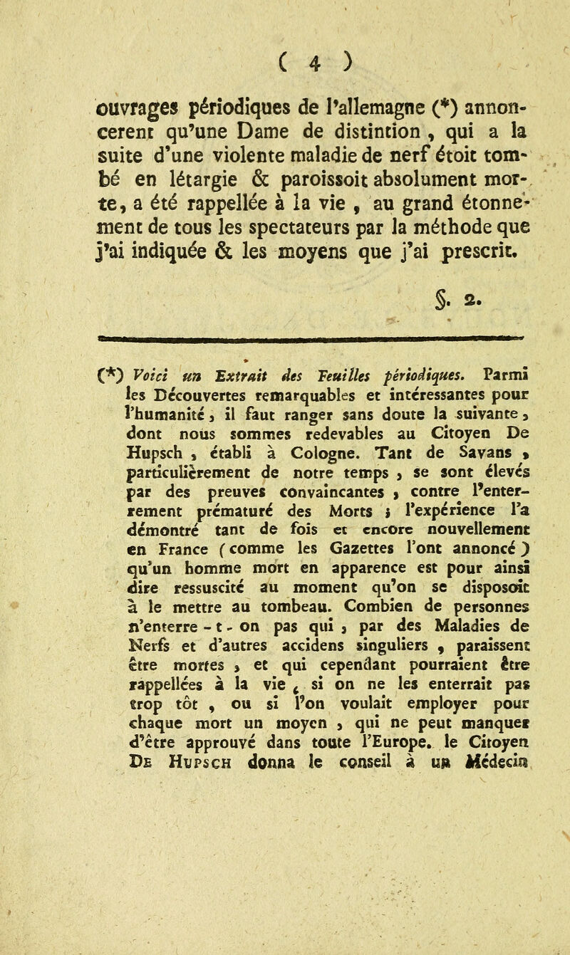 ouvrages périodiques de Pallemagne (*) annon- cèrent qu'une Dame de distintion , qui a la suite d'une violente maladie de nerf étoit tom- bé en létargie & paroissoit absolument mor- te, a été rappellée à la vie , au grand étonne- ment de tous les spectateurs par la méthode que j'ai indiquée & les moyens que j'ai prescrit. (*) Voici un Extrait des Feuilles périodiques. Parmi les Découvertes remarquables et intéressantes pour l'humanité j il faut ranger sans doute la suivante, dont nous sommes redevables au Citoyen De Hupsch , établi à Cologne. Tant de Savans > particulièrement de notre temps > se sont élevés par des preuves convaincantes > contre l'enter- rement prématuré des Morts } Texpérience Ta démontré tant de fois ec encore nouvellement en France ( comme les Gazettes l'ont annoncé ^ qu'un homme mort en apparence est pour ainsi dire ressuscité au moment qu'on se disposent à le mettre au tombeau. Combien de personnes n*enterre -1 - on pas qui 3 par des Maladies de Nerfs et d'autres accidens singuliers , paraissent être mortes » et qui cependant pourraient être rappellces a la vie ^ si on ne les enterrait pas trop tôt , ou si l'on voulait employer pour chaque mort un moyen ) qui ne peut manquei d'être approuvé dans toute l'Europe, le Citoyen De Hvpsch donna le conseil à un Médecin