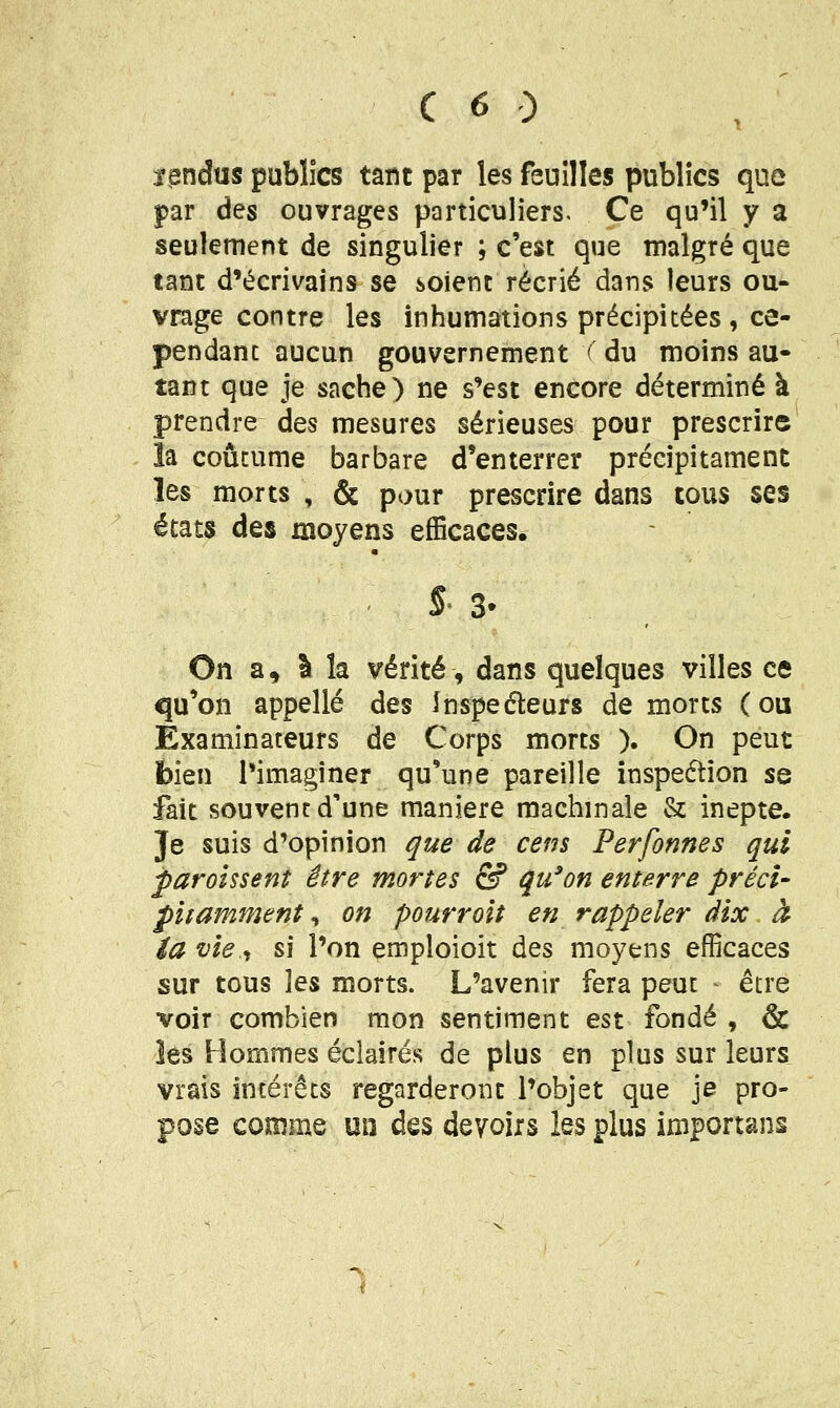 ï^ndus publics tant par les feuilles publics que par des ouvrages particuliers. Ce qu'il y a seulement de singulier ; c'est que malgré que tant d'écrivains se soient récrié dans leurs ou- vrage contre les inhumations précipitées, ce- pendanc aucun gouvernement ( du moins au- tant que je sache) ne s'est encore déterminé à prendre des mesures sérieuses pour prescrire la coutume barbare d'enterrer précipitamenc les morts , & pour prescrire dans tous ses états des moyens efficaces. s-3. On a, I la vérité, dans quelques villes ce qu'on appelle des Inspeéleurs de morts (ou Examinateurs de Corps morts ). On peut bien l*imaginer qu'une pareille inspedtion se fait souvent d'une manière machinale & inepte. Je suis d'opinion que de cens Perfonnes qui paroissent être mortes & qu'on enterre préci- pitamment , on pourroit en rappeler dix à ia vie <i si l'on emploioit des moyens efficaces sur tous les morts. L'avenir fera peut - être voir combien mon sentiment est fondé , & les Hommes éclairés de plus en plus sur leurs vrais intérêts regarderont l'objet que je pro- pose comme un des devoirs les plus importans