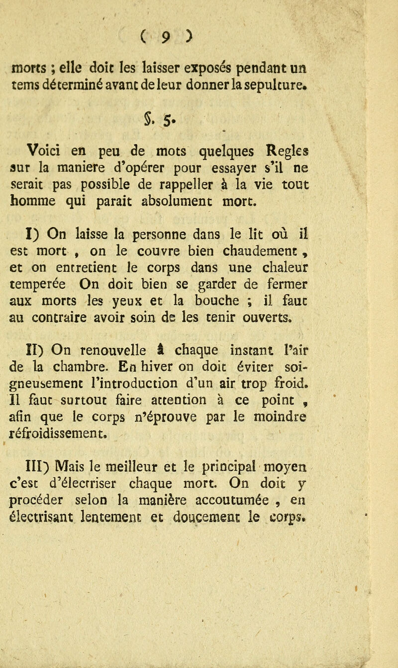 morts ; elle doit les laisser exposés pendant un tems déterminé avant de leur donner la sépulture» 5. S. Voici en peu de mots quelques Règles sur la manière d'opérer pour essayer s'il ne serait pas possible de rappeller à la vie tout homme qui parait absolument mort. I) On laisse la personne dans le lit où il est mort , on le couvre bien chaudement , et on entretient Je corps dans une chaleur tempérée On doit bien se garder de fermer aux morts les yeux et la bouche ; il faut au contraire avoir soin de les tenir ouverts. îî) On renouvelle â chaque instant l'air de la chambre. En hiver on doit éviter soi- gneusement l'introduction d'un air trop froid. Il faut surtout faire attention à ce point , afin que le corps n'éprouve par le moindre refroidissement. Ilï) Mais le meilleur et le principal moyen c'est d'élecrriser chaque mort. On doit y procéder selon la manière accoutumée , en électrisant lentement et doucement le corps.