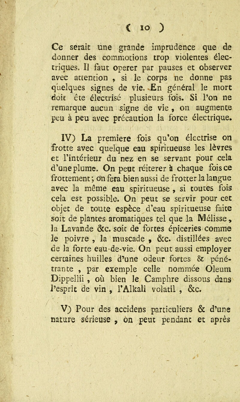 Ce seraic une grande imprudence que de donner des commotions trop violentes élec- triques, ïl faut opérer par pauses et observer avec attention , si le corps ne donne pas quelques signes de vie. ^En général le mort doit ête électrisé plusieurs fois. Si Ton ne remarque aucun signe de vie , on augmente peu à peu avec précaution la force électrique. IV) La première fois qu'on électrise on frotte avec quelque eau spiritueuse les lèvres et l'intérieur du nez en se servant pour cela d'une plume. On peut réitérera chaque fois ce frottement ; on fera bien aussi de frotter la langue avec la même eau spiritueuse, si toutes fois cela est possible. On peut se servir pour cet objet de toute espèce d'eau spiritueuse faite soit de plantes aromatiques tel que la Mélisse , la Lavande &c. soit de fortes épiceries comme le poivre , la muscade , &c. distillées avec de la forte eau de-vie. On peut aussi employer certaines huilles d'une odeur fortes & péné- trante , par exemple celle nommée Oleura Dippellii, où bien le Camphre dissous dans l'esprit de vin , i'Alkali volatil , &c. V) Pour des accidens particuliers & d'une nature sérieuse , on peut pendant et après