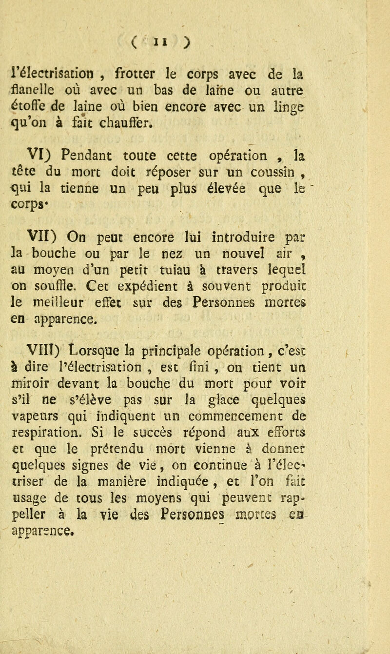 rélectrîsacion , frotter le corps avec de h flanelle où avec un bas de laine ou autre étoffe de Jajne où bien encore avec un linge qu'on à fait chauôèr. VI) Pendant toute cette opération , h tête du mort doit réposer sur un coussin , <]ui la tienne un peu plus élevée que le corps* VII) On peut encore lui introduire par la bouche ou par le nez un nouvel air , au moyen d'un petit tuiau à travers lequel on souffle. Cet expédient à souvent produit le meilleur eifec sur des Personnes mortes en apparence. VIÎT) Lorsque la principale opération, c'est à dire l'électrisation , est fini , on tient un miroir devant la bouche du mort pour voir s'il ne s'élève pas sur la glace quelques vapeurs qui indiquent un commencement de respiration. Si le succès répond aux efforts et que le prétendu mort vienne à donner quelques signes de vie, on continue à l'élec- triser de la manière indiquée, et l'on fait usage de tous les moyens qui peuvent rap- peller à la vie des Personnes mon^s ea^ apparence.