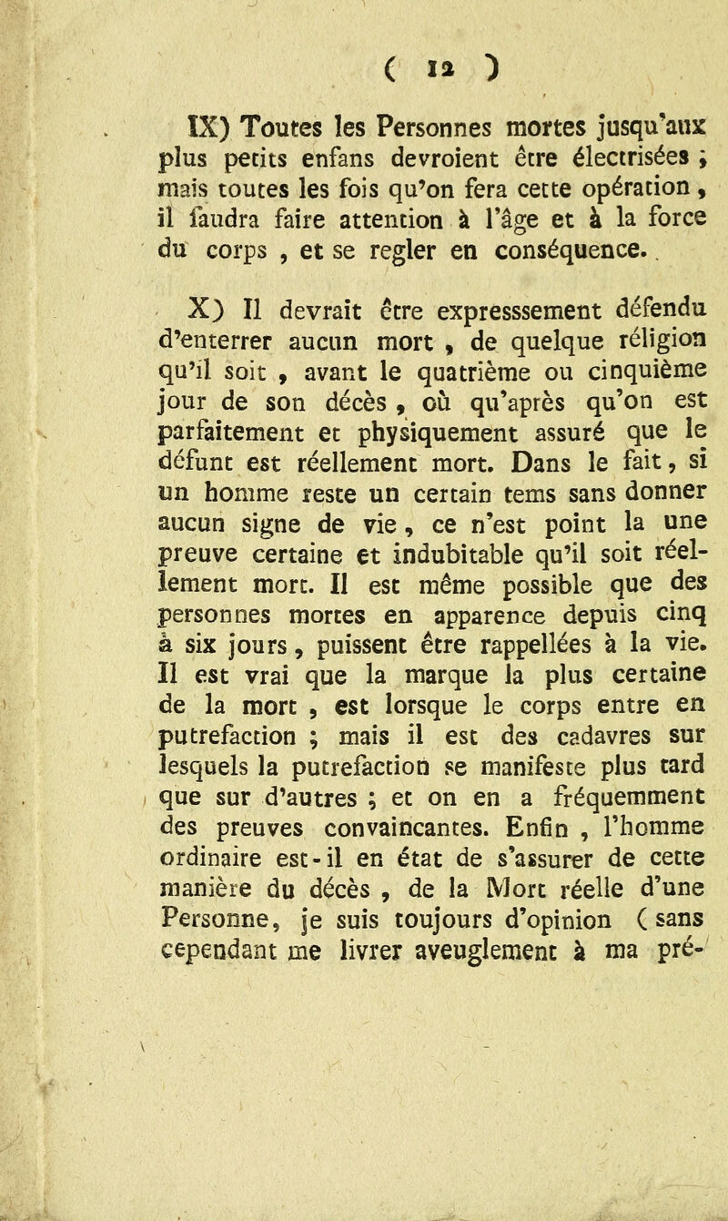 IX) Toutes les Personnes mortes jusqu'aux plus petits enfans devroient être électrisées ; mais toutes les fois qu'on fera cette opération, il faudra faire attention à Tâge et à la force du corps 5 et se régler en conséquence., X) Il devrait être expresssement défendu d'enterrer aucun mort , de quelque religion qu'il soit 9 avant le quatrième ou cinquième jour de son décès , où qu'après qu'on est parfaitement et physiquement assuré que le défunt est réellement mort. Dans le fait, si un homme reste un certain tems sans donner aucun signe de vie, ce n'est point la une preuve certaine et indubitable qu'il soit réel- lement mort. Il est même possible que des personnes mortes en apparence depuis cinq à six jours, puissent être rappellées à la vie. Il est vrai que la marque la plus certaine de la mort , est lorsque le corps entre en putréfaction ; mais il est des cadavres sur lesquels la putréfaction se manifeste plus tard que sur d'autres ; et on en a fréquemment des preuves convaincantes. Enfin , l'homme ordinaire est-il en état de s'assurer de cette manière du décès , de la Mort réelle d'une Personne, je suis toujours d'opinion (sans cependant me livrer aveuglement k ma pré-