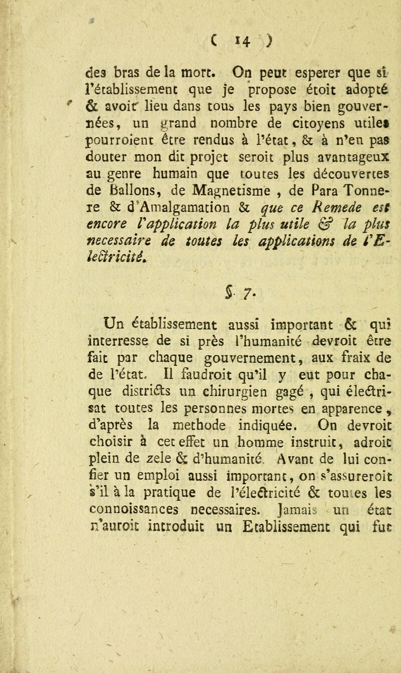 des bras de la mort. On peut espérer que si rétablissement que Je propose étoit adopté & avoir lieu dans tous les pays bien gouver- nées, un grand nombre de citoyens utile» pourroieni: être rendus à l'état, & à n'en pas douter mon dit projet seroit plus avantageux au genre humain que toutes les découvertes de Ballons, de Magnétisme , de Para Tonne- le & d*Amalgamation & que ce Remède est encore Vapplication la plus utile & la plus nécessaire de toutes les applications de /'£- le&ricité» §7- Un établissement aussi important & quî interresse de si près l'humanité devroit être fait par chaque gouvernement, aux fraix de de l'état. Il faudroit qu'il y eut pour cha- que districts un chirurgien gagé , qui éleélri- sat toutes les personnes mortes en apparence ^; d'après la méthode indiquée. On devroit choisir à cet effet un homme instruit, adroit plein de zèle & d'humanité. Avant de lui con- fier un emploi aussi important, on s'assurer oit s'il à la pratique de l'éleflricité & toutes les connoissances nécessaires. Jamais un état n'auroic introduit un Etablissement qui fut