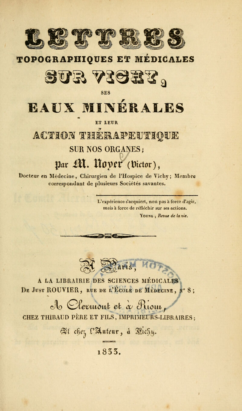 SES EAUX MINÉRALES ET LEUR ACTïOM THÉMAFEUTIQUE SUR NOS ORGANES; par M. tlay^r (Wctor), Docteur en Médecine, Cliirurgien de THospice de Vichy; Membre correspondant de plusieurs Sociétés savantes. L'expérience s'acquiert, non pas à force d'agir, mais k force de réfléchir sur ses aclions. YooNG i Revue de la vie. À LA LIBRAIRIE DES SCIENCES MÉDICALES De Just ROUVIER, rue de l'Ecole de Médecine, n 8 ; cAo ^iet:^iLtoiib et œ cilioiii-^ CHEZ THiBAUD PÈRE ET FILS, IMPRBIEURS-LIBRAIRES; i855.