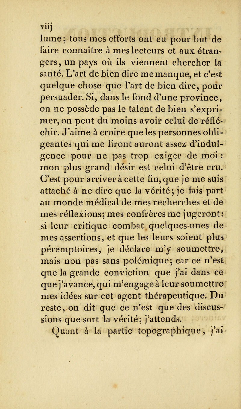 VI ij lume; tous mes efforts ont eu pour but de faire connaître à mes lecteurs et aux étran- gers 5 un pays où ils viennent chercher la santé. L*art de bien dire me manque, et c'est quelque chose que l'art de bien dire, pour persuader. Si, dans le fond d'une province, on ne possède pas le talent de bien s'expri- mer, on peut du moins avoir celui de réflé- chir. J'aime à croire que les personnes obli- geantes qui me liront auront assez d'indul- gence pour ne pas trop exiger de mol: mon plus grand désir est celui d'être cru. C'est pour arriver à cette fin, que je me suis attaché à ne dire que la vérité; je fais part au monde médical de mes recherches et de mes réflexions; mes confrères me jugeront: si leur critique combat quelques-unes de mes assertions, et que les leurs soient plus péremptoires, je déclare m'y soumettre, mais non pas sans polémique; car ce n'est que la grande conviction que j'ai dans ce que j'avance, qui m'engage à leur soumettre mes idées sur cet agent thérapeutique. Du reste, on dit que ce n'est que des discus- sions que sort la vérité; j'attends. Quant à la partie topographiqiie, j'ai