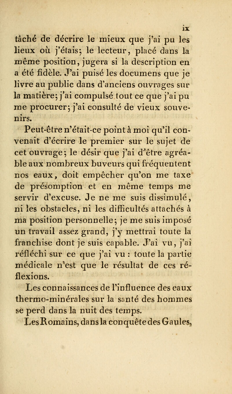 tâché de décrire le mieux que j'ai pu les lieux où j'étais5 le lecteur, placé dans la même position, jugera si la description en a été fidèle. J'ai puisé les documens que je livre au public dans d'anciens ouvrages sur la matière; j*ai compulsé tout ce que j'ai pu me procurer; j'ai consulté de vieux souve- nirs. Peut-être n'était-ce point à moi qu'il con^ venait d'écrire le premier sur le sujet de cet ouvrage; le désir que j'ai d'hêtre agréa- ble aux nombreux buveurs qui fréquentent nos eaux, doit empêcher qu'on me taxe de présomption et en même temps me servir d'excuse. Je ne me suis dissimulé, ni les obstacles, ni les difficultés attachés à ma position personnelle; je me suis imposé un ti'avail assez grand, j'y mettrai toute la franchise dont je suis capable. J'ai vu, j'ai réfléchi sur ce que j'ai vu : toute la partie médicale nVst que le résultat de ces ré- flexions. Les connaissances de l'influence des eaux thermo-minérales sur la santé des hommes se perd dans la nuit des temps. LesRomains, dans la conquête des Gaules,