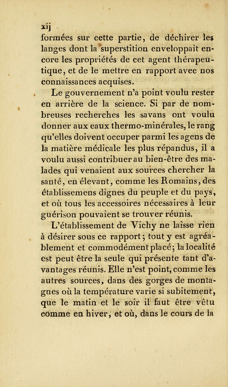 formées sur cette partie, de déchirer le$ langes dont la superstition enveloppait en- core les propriétés de cet agent thérapeu- tique, et de le mettre en rapport avec nos connaissances acquises. Le gouvernement n*a point voulu rester en arrière de la science. Si par de nom^ breuses recherches les savans ont voulu donner aux eaux thermo-minérales, le rang qu'elles doivent occuper parmi les agens de la matière médicale les plus répandus, il a voulu aussi contribuer au bien-être des ma- lades qui venaient aux sources chercher la santé, en élevant, comme les Romains, des établissemens dignes du peuple et du pays, et où tous les accessoires nécessaires à leur guérison pouvaient se trouver réunis. L'établissement de Vichy ne laisse rien à désirer sous ce rapport-, tout y est agréa- blement et commodément placé 5 la localité est peut être la seule qui présente tant d'a- vantages réunis. Elle n'est point, comme les autres sources, dans des gorges de monta- gnes oii la température varie si subitement, que le matin et le soir il faut être vêtu edmme en hiver, et où, dans le cours de la