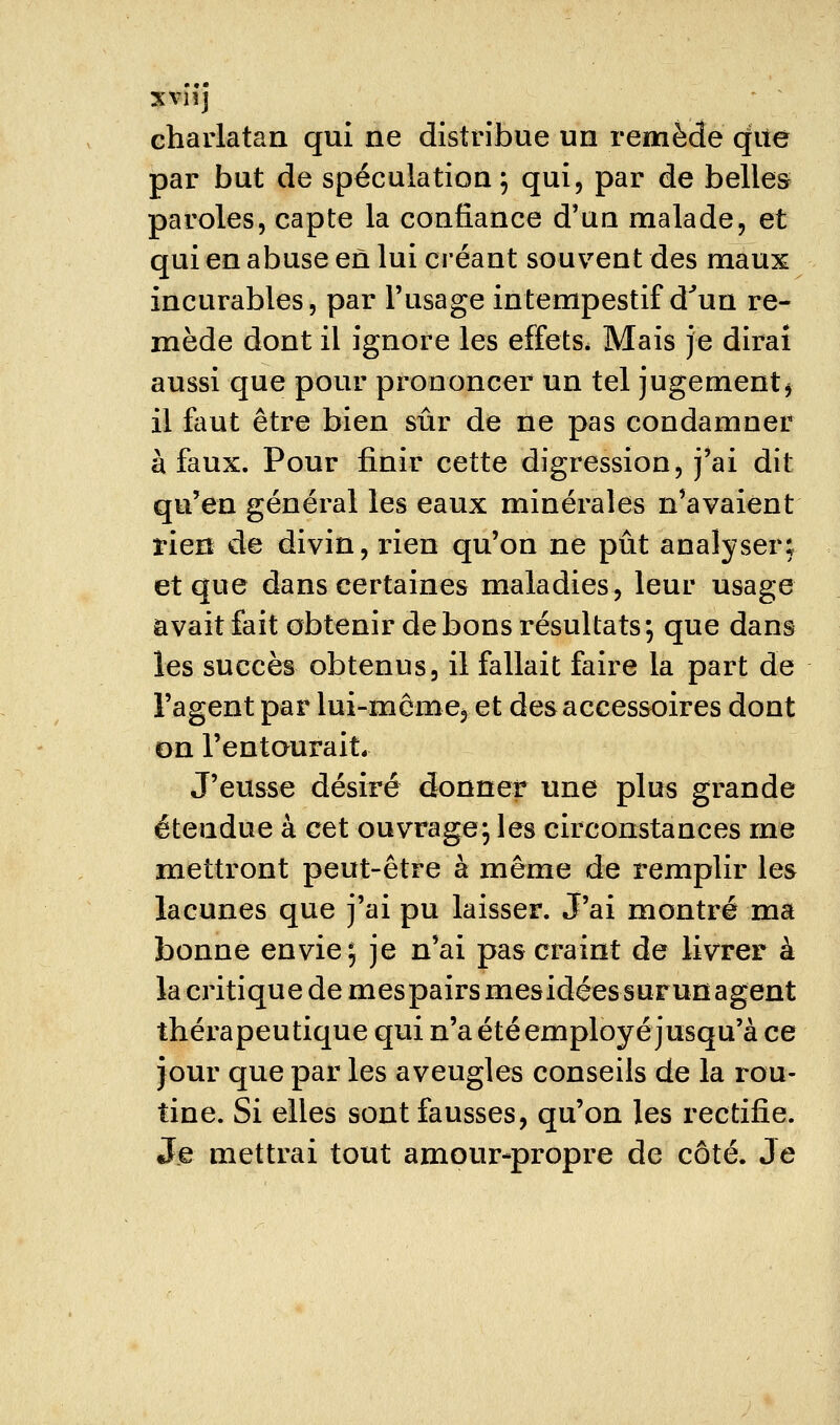 xvnj charlatan qui ne distribue un remède qite par but de spéculation; qui, par de belles paroles, capte la confiance d'un malade, et qui en abuse en lui créant souvent des maux incurables, par l'usage intempestif d^un re- mède dont il ignore les effets* Mais je dirai aussi que pour prononcer un tel jugement j il flmt être bien sûr de ne pas condamner à faux. Pour finir cette digression, j'ai dit qu'en général les eaux minérales n'avaient rien de divin, rien qu'on ne pût analyser; et que dans certaines maladies, leur usage avait fait obtenir de bons résultats; que dans les succès obtenus, il fallait faire la part de l'agent par lui-môme, et des accessoires dont on l'entourait. J'eusse désiré donner une plus grande étendue à cet ouvrage; les circonstances me mettront peut-être à même de remplir les lacunes que j'ai pu laisser. J'ai montré ma bonne envie; je n'ai pas craint de livrer à la critique de mespairsmesidéessurunagent thérapeutique qui n'a été employé jusqu'à ce jour que par les aveugles conseils de la rou- tine. Si elles sont fausses, qu'on les rectifie. Jje mettrai tout amour-propre de côté. Je