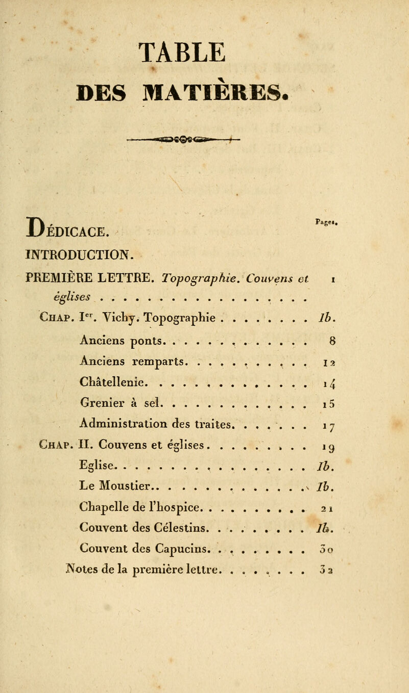 TABLE DES MATIÈRES. DPage.. EDICACE. INTRODUCTION. PREMIÈRE LETTRE, l'opographie. Conviens et i églises Chap. I'. Vichy. Topographie . Ib. Anciens ponts. 8 Anciens remparts. ..,.,..,.. 12 Châtellenie , i4 Grenier à sel i5 Administration des traites. ...... 17 Chap. II. Couvens et églises » . . 19 Eglise .,...,.... Ih. Le Moustier * . . . .v /?>. Chapelle de l'hospice 21 Couvent des Cèles tins. Jh. Couvent des Capucins. . , 5o Notes delà première lettre. ....... 33