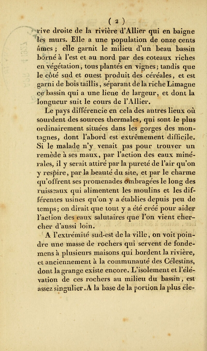 rhe droite de la rivière d'Allier qui en baigne les murs. Elle a une population de onze cents âmes ; elle garnit le milieu d'un beau bassin borné à l'est et au nord par des coteaux riches en végétation, tous plantés en vignes; tandis que le côté sud et ouest produit des céréales, et est garni de bois taillis /séparant de la riche Limagne ce bassin qui a une lieue de largeur, et dont la longueur suit le cours de l'Allier. Le pays différencie en cela des autres lieux oii souident des sources thermales, qui sont le plus ordinairement situées dans les gorges des mon- tagnes, dont l'abord est extrêmement difficile. Si le malade n'y venait pas pour trouver un remède a ses maux, par l'action des eaux miné- rales, il y serait attiré par la pureté de l'air qu'on y respire, par la beauté du site, et par le charme qu'offrent ses promenades (îmbragées le long des ruisseaux qui alimentent les moulins et les dif- férentes usines qu'on y a établies depuis peu de temps; on dirait que tout y a été créé pour aider l'aclion des eaux salutaires que l'on vient cher- cher d'aussi loin. A l'extrémité sud-est de la ville, on voit poin- dre une masse de rochers qui servent de fonde- mens à plusieurs maisons qui bordent la rivière, et anciennement à la communauté des Célestins, dont la grange existe encore. L'isolement et l'élé- vation de ces rochers au milieu du bassin, est assez singulier .A la base de la portion la plus éle-