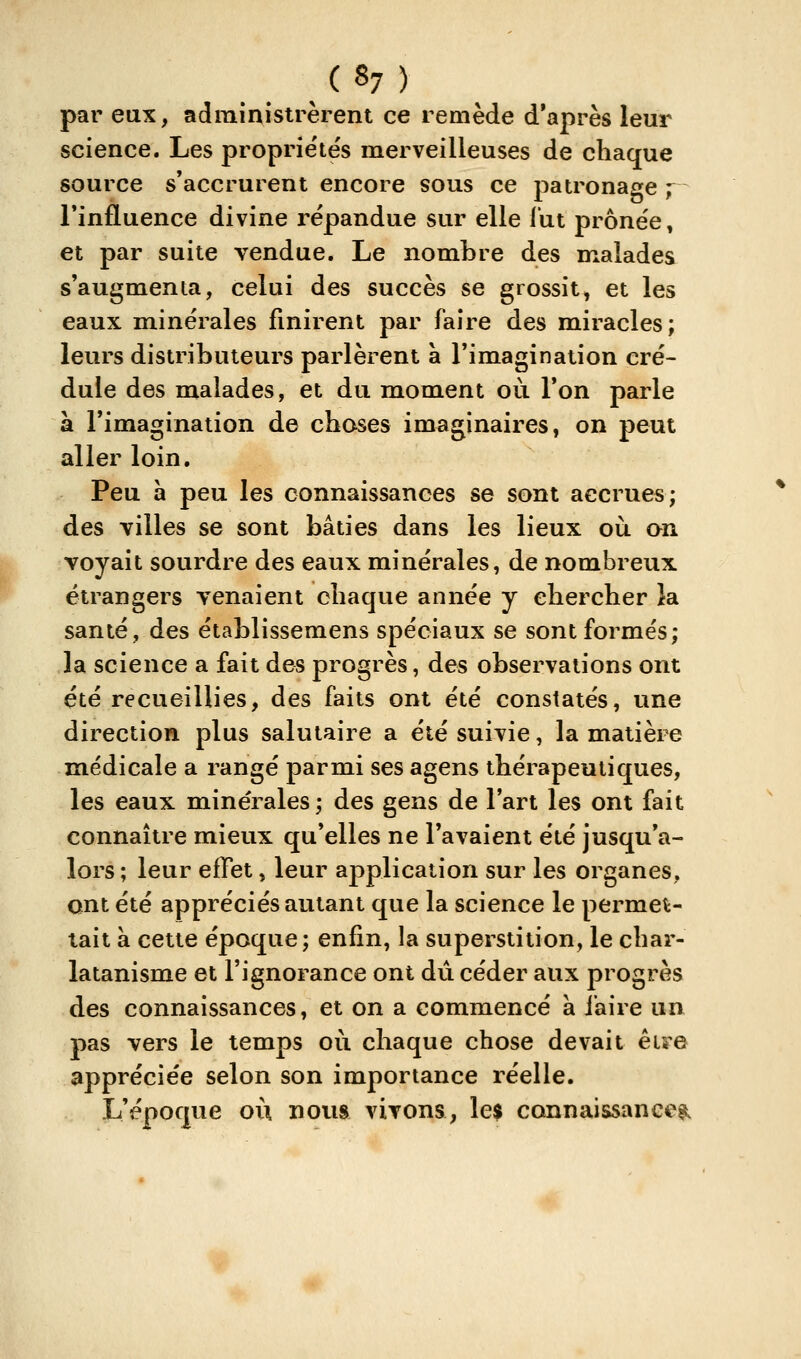 ( «7 ) par eux, administrèrent ce remède d'après leur science. Les proprie'tés merveilleuses de chaque source s'accrurent encore sous ce patronage y Tinfluence divine répandue sur elle lut prônée, et par suite vendue. Le nombre des malades s'augmenta, celui des succès se grossit, et les eaux minérales finirent par faire des miracles; leurs distributeurs parlèrent à l'imagination cré- dule des malades, et du moment où Ton parle a l'imagination de choses imaginaires, on peut aller loin. Peu à peu les connaissances se sont accrues; des villes se sont bâties dans les lieux où an voyait sourdre des eaux minérales, de nombreux étrangers venaient chaque année y chercher îa santé, des établissemens spéciaux se sont formés; la science a fait des progrès, des observations ont été recueillies, des faits ont été constatés, une direction plus salutaire a été suivie, la matière médicale a rangé parmi ses agens thérapeutiques, les eaux minérales; des gens de l'art les ont fait connaître mieux qu'elles ne l'avaient été jusqu'a- lors ; leur effet, leur application sur les organes, ont été appréciés autant que la science le permet- tait à cette époque; enfin, la superstition, le char- latanisme et l'ignorance ont dû céder aux progrès des connaissances, et on a commencé à faire un pas vers le temps où chaque chose devait être appréciée selon son importance réelle. L'époque où nous vivons, le$ connaissanee?^