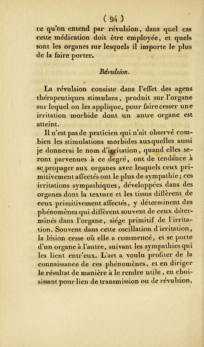 (ô4) ce qu'on eiiielid par i-ëvulsion, dans quel cas cette médication doit être employée, et quels sont les organes sur lesquels il importe le plus de la faire porter* Révulsion. La révulsion consiste dans reffet des agens thérapeutiques stimulaus, produit sur l'organe sur lequel on les applique, pour faire cesser une irritation morbide dont un autre organe est atteint. Il n'est pas de praticien qui n'ait observé com- bien les stimulations morbides auxquelles aussi je donnerai le nom d'ij^itation, quand elles se- ront parvenues à ce degré, ont de tendance a se propager aux organes avec lesquels ceux pri- mitivement affectés ont le plus de sympathie ; ces irritations sympathiques, développées dans des organes dont la texture et les tissus diffèrent de ceux primitivement affectés, y déterminent des phénomènes qui diffèrent souvent de ceux déter- minés dans l'organe, siège primitif de l'irrita- tion. Souvent dans cette oscillation d'irritation, la lésion cesse où elle a commencé, et se porte d'un organe à l'autre, suivant les sympathies qui les lient entr'eux. L'art a voulu profiter de la connaissance de ces phénomènes, et en diriger le résultat de manière à le rendre utile , en choi- sissant pour lien de transmission ou de révulsion,