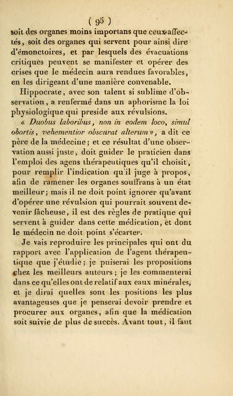 ( 93 ) soît des organes moins importans que céiix^afrec-' tés ; soit des organes qui servent pour ainsi dire d'émonctoires, et par lesquels des évacuations critiques peuvent se manifester et opérer des crises que le médecin aura rendues favorables, en les dirigeant d'une manière convenable. Hippocrate, avec son talent si sublime d'ob- servation , a renfermé dans un aphorisme la loi physiologique qui préside aux révulsions. « Duobus lahorlhus, non in eodem loco^ simul ohorlis ^ vehementior ohsciirat alteriim^^, a dit ce père de la médecine ; et ce résultat d'une obser-» vation aussi juste ^ doit guider le praticien dans l'emploi des agens thérapeutiques qu'il choisit, pour remplir l'indication qu'il juge à propos, afin de ramener les organes souffrans à un état meilleur; mais il ne doit point ignorer qu'avant d'opérer une révulsion qui pourrait souvent de- venir fâcheuse, il est des règles de pratique qui servent à guider dans cette médication, et dont le médecin ne doit point s'écarter. Je vais reproduire les principales qui ont du rapport avec l'application de l'agent thérapeu- tique que j'étudie ; je puiserai les propositions ^hez les meilleurs auteurs; je les commenterai dans ce qu'elles ont de relatif aux eaux minérales, et je dirai quelles sont les positions les plus avantageuses que je penserai devoir prendre et procurer aux organes, afin que la médication soit suivie de plus de succès. Avant tout, il faut