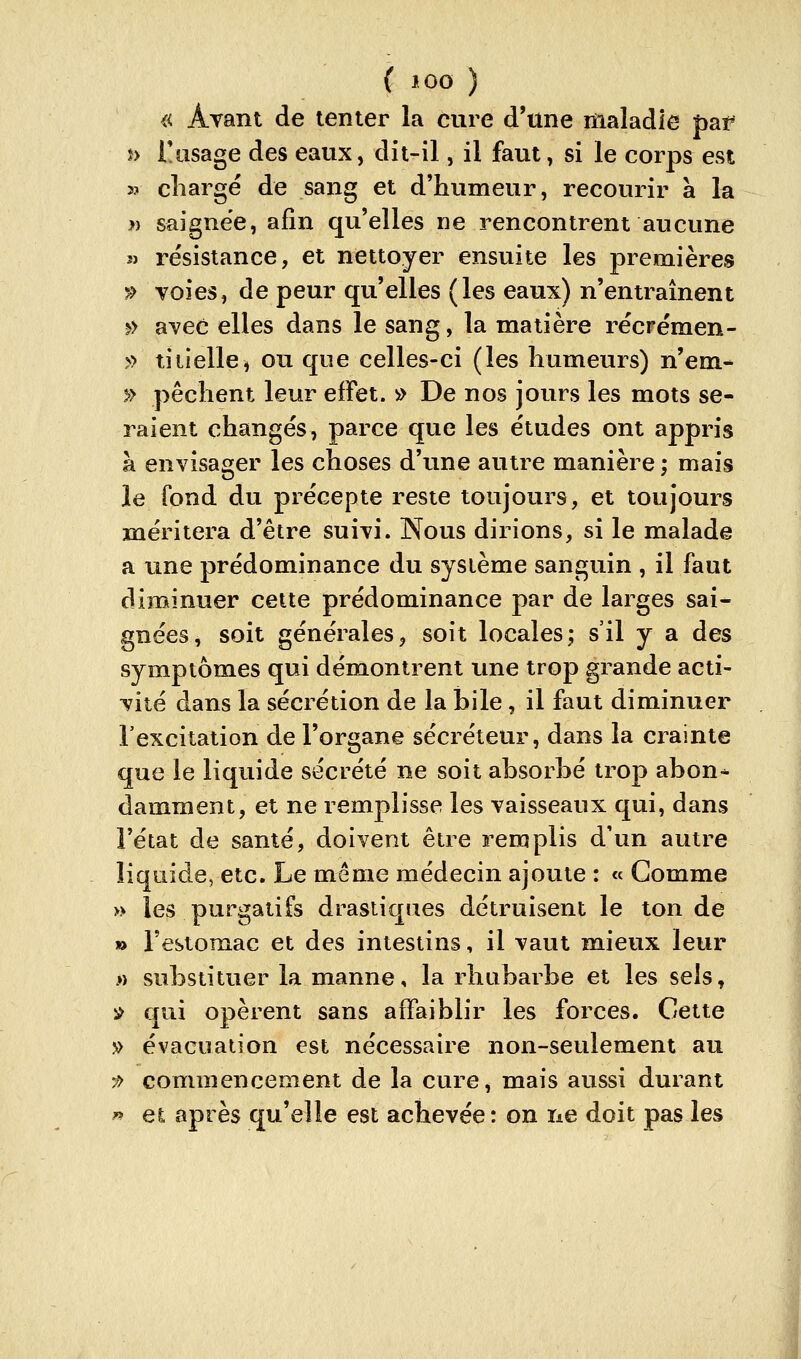 « Avant de tenter la cure d'une maladie par î> l'usage des eaux, dit-il, il faut, si le corps^ est 3? chargé de sang et d'humeur, recourir à la }} saignée, afin qu'elles ne rencontrent aucune î) résistance, et nettoyer ensuite les premières ?> voies, de peur qu'elles (les eaux) n'entraînent ^> avec elles dans le sang, la matière récrémen- » tiiielle^ ou que celles-ci (les humeurs) n'em- » pèchent leur efFet. )>> De nos jours les mots se- raient changés, parce que les études ont appris à envisager les choses d'une autre manière ; mais le fond du précepte reste toujours, et toujours méritera d'être suivi. Nous dirions, si le malade a une prédominance du système sanguin , il faut diminuer cette prédominance par de larges sai- gnées, soit généralesj soit locales; s'il y a des symptômes qui démontrent tme trop grande acti- vité dans la sécrétion de la bile, il faut diminuer l'excitation de l'organe sécréteur, dans la crainte que le liquide sécrété ne soit absorbé trop abon- damment, et ne remplisse les vaisseaux qui, dans l'état de santé, doivent être remplis d'un autre liquide, etc. Le même médecin ajoute : « Comme » les purgatifs drastiques détruisent le ton de n Festomac et des intestins, il vaut mieux leur » substituer la manne, la rhubarbe et les sels, ^ qui opèrent sans affaiblir les forces. Cette » évacuation est nécessaire non-seulement au :» commencement de la cure, mais aussi durant » e^ après qu'elle est achevée : on ne doit pas les