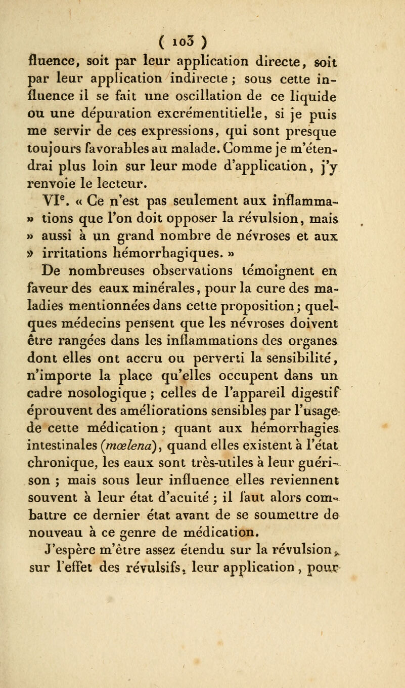 fluence, soit par leur application directe, soit par lear application indirecte ; sous cette in- fluence il se fait une oscillation de ce liquide ou une dépuration excrémentitielle, si je puis me servir de ces expressions, qui sont presque toujours favorables au malade. Comme je m'e'ten- drai plus loin sur leur mode d'application, j'y renvoie le lecteur. VI®. « Ce n'est pas seulement aux înflamma- » lions que l'on doit opposer la révulsion, mais » aussi à un grand nombre de névroses et aux » irritations hémorrhagiques. » De nombreuses observations témoignent en faveur des eaux minérales, pour la cure des ma- ladies mentionnées dans cette proposition ; quel- ques médecins pensent que les névroses doivent être rangées dans les inflammations des organes dont elles ont accru ou perverti la sensibilité, n'importe la place qu'elles occupent dans un cadre nosologique ; celles de l'appareil digestif éprouvent des améliorations sensibles par l'usage- de cette médication ; quant aux hémorrhagies intestinales (pioelenà)^ quand elles existent à l'état chronique, les eaux sont très-utiles à leur guéri- son ; mais sous leur influence elles reviennent souvent à leur état d'acuité ; il faut alors com-^ battre ce dernier état avant de se soumettre de nouveau à ce genre de médication. J'espère m'être assez étendu sur la révulsion j, sur l'effet des révulsifs ^ leur application , poux?