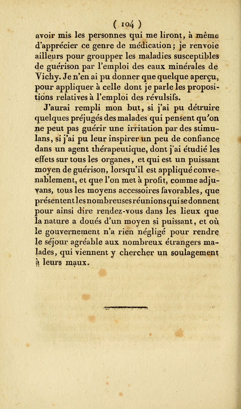 avoir mis les personnes qui me liront, à même d apprécier ce genre de médication ; je renvoie ailleurs pour groupper les maladies susceptibles de guérison par l'emploi des eaux minérales dç Vichy. Je n'en ai pu donner que quelque aperçu^ pour appliquer à celle dont je parle les proposi- tions relatives à l'emploi des révulsifs. J'aurai rempli mon but, si j'ai pu détruire quelques préjugés des malades qui pensent qu'ion lie peut pas guérir une irritation par des stimu- lans, si j'ai pu leur inspirer un peu de confiance dans un agent thérapeutique, dont j'ai étudié les effets sur tous les organes, et qui est un puissant moyen de guérison, lorsqu'il est appliqué conve- nablement, et que l'on met à profit, comme adju- yans, tous les moyens accessoires favorables, que présentent les nombreuses réunions qui se donnent pour ainsi dire rendez-vous dans les lieux que la nature a doués d'un moyen si puissant, et où le gouvernement n'a rien négligé pour rendre le séjour agréable aux nombreux étrangers ma- lades, qui viennent y chercher un soulagement I leurs maux.