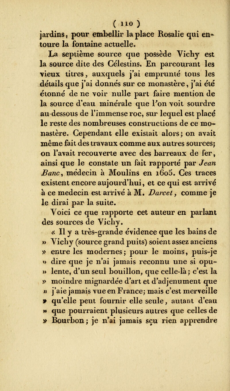 jardins, pour embellir la place Rosalie qui en* toure la fontaine actuelle. La septième source que possède Vichy est la source dite des Célestins« En parcourant les vieux titres, auxquels j'ai emprunté tous les détails que j'ai donnés sur ce monastère, j'ai été étonné de ne voir nulle part faire mention de la source d'eau minérale que l'on voit sourdre au-dessous de l'immense roc, sur lequel est placé le reste des nombreuses constructions de ce mo- nastère. Cependant elle existait alors; on avait même fait des travaux comme aux autres sources; on l'avait recouverte avec des barreaux de fer, ainsi que le constate un fait rapporté par Jean Banc^ médecin à Moulins en i6o5. Ces traces existent encore aujourd'hui, et ce qui est arrivé a ce médecin est arrivé à M. Darcet, comme je le dirai par la suite. Voici ce que rapporte cet auteur en parlant des sources de Vichy. « Il y a très-grande évidence que les bains de » Vichy (source grand puits) soient assez anciens » entre les modernes; pour le moins, puis-je »> dire que je n'ai jamais reconnu une si opu- » lente, d'un seul bouillon, que celle-là; c'est la » moindre mignardée d'art et d'adjenument que » j'aie jamais vue en France; mais c'est merveille » qu'elle peut fournir elle seule, autant d'eau M que pourraient plusieurs autres que celles de » Bourbon; je n'ai jamais sçu rien apprendre