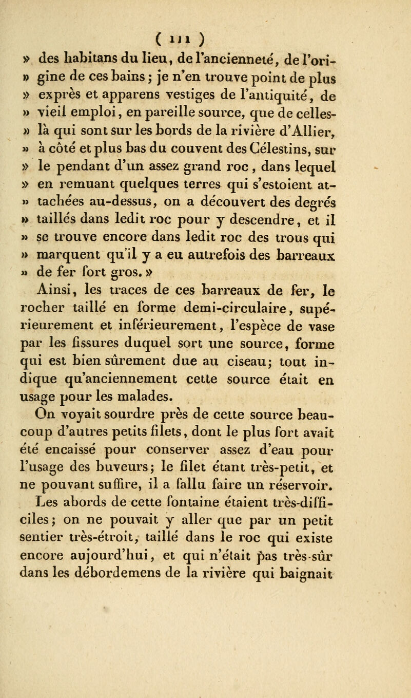 5> des habitans du lieu, de Fancienneté, de Tori* » gine de ces bains ; je n'en trouve point de plus » exprès et apparens vestiges de l'antiquité', de » vieil emploi, en pareille source, que de celles- » là qui sont sur les bords de la rivière d'Allier, » à côté et plus bas du couvent des Célestins, sur » le pendant d'un assez grand roc , dans lequel » en remuant quelques terres qui s'estolent at- » tachées au-dessus, on a découvert des degrés » taillés dans ledit roc pour y descendre, et il » se trouve encore dans ledit roc des trous qui » marquent qu'il y a eu autrefois des barreaux n de fer fort gros. » Ainsi, les traces de ces barreaux de fer, le rocher taillé en forme demi-circulaire, supé- rieurement et inférieurement, l'espèce de vase par les fissures duquel sort une source, forme qui est bien sûrement due au ciseau; tout in- dique qu'anciennement cette source était en usage pour les malades. On voyait sourdre près de cette source beau- coup d'autres petits filets, dont le plus fort avait été encaissé pour conserver assez d'eau pour l'usage des buveurs; le filet étant très-petit, et ne pouvant suffire, il a fallu faire un réservoir. Les abords de cette fontaine étaient très-diffi- ciles; on ne pouvait y aller que par un petit sentier très-étroit, taillé dans le roc qui existe encore aujourd'hui, et qui n'était pas très-sûr dans les débordemens de la rivière qui baignait