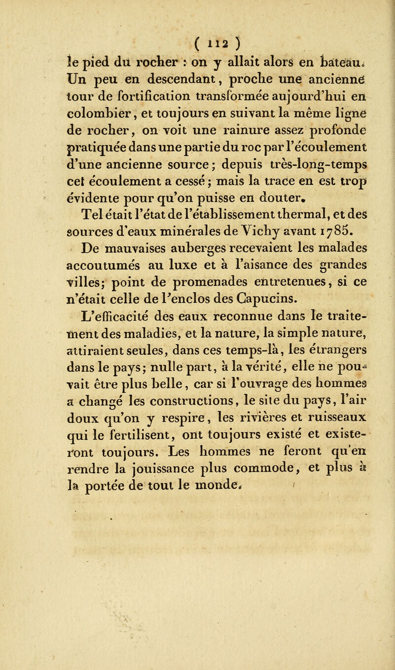 le pied dii rocher : on y allaît alors en tàteàu* Un peu en descendant, proclie une ancienne tour de fortification transformée aujourd'hui en colombier, et toujours en suivant la même ligne de rocher, on voit une rainure assez profonde pratiquée dans une partie du roc par l'écoulement d'une ancienne source ; depuis très-long-temps cet écoulement a cessé ; mais la trace en est trop évidente pour qu'on puisse en douter. Tel était l'état de l'établissement thermal, et des sources d'eaux minérales de Vichy avant 1786. De mauvaises auberges recevaient les malades accoutumés au luxe et à l'aisance des grandes villes; point de promenades entretenues^ si ce n'était celle de Tenclos des Capucins. L'efficacité des eaux reconnue dans le traite- tnent des maladies, et la nature, la simple nature, attiraient seules, dans ces temps-là, les étrangers dans le pays; nulle part, à la vérité, elle ne pou° vait être plus belle, car si l'ouvrage des hommes a changé les constructions, le site du pays, l'air doux qu'on y respire, les rivières et ruisseaux qui le fertilisent, ont toujours existé et existe- ront toujours. Les hommes ne feront qu'en rendre la jouissance plus commode, et plus h k portée de tout le monde* '