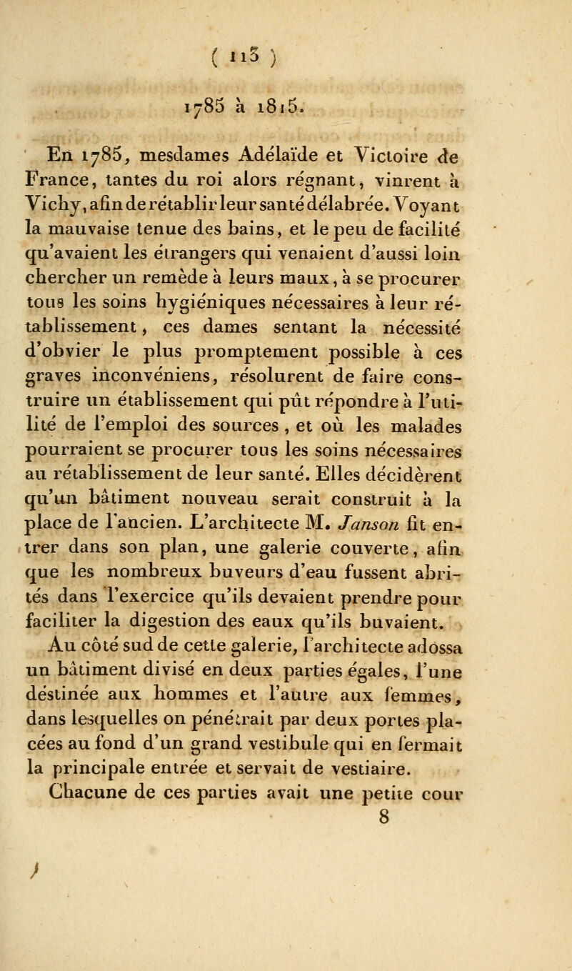 1785 à i8i5. Ëii 1785, mesdames Adélaïde et Victoire de France, tantes du roi alors régnant^ vinrent h Vicliy, afin de rétablir leur San te délabrée. Voyant la mauvaise tenue des bains, et le peu de facilité qu'avaient les étrangers qui venaient d'aussi loin chercher un remède à leurs maux, à se procurer tous les soins hygiéniques nécessaires à leur ré- tablissement i ces dames sentant la nécessité d'obvier le plus promptement possible à ces graves inconvéniens, résolurent de faire cons- truire un établissement qui ptit répondre à l'uti- lité de l'emploi des sources , et où les malades pourraient se procurer tous les soins nécessaires au rétablissement de leur santé. Elles décidèrent qu'un bâtiment nouveau serait construit a la place de lancien. L'architecte M, Janson fit en- trer dans son plan, une galerie couverte, afin que les nombreux buveurs d'eau fussent abri- tés dans l'exercice qu'ils devaient prendre pour faciliter la digestion des eaux qu'ils buvaient. Au côté sud de cette galerie, l'architecte adossa un bâtiment divisé en deux parties égales, l'une destinée aux hommes et l'autre aux femmes, dans lesquelles on pénétrait par deux portes pla- cées au fond d'un grand vestibule qui en fermait la principale entrée et servait de vestiaire. Chacune de ces parties avait une petite cour