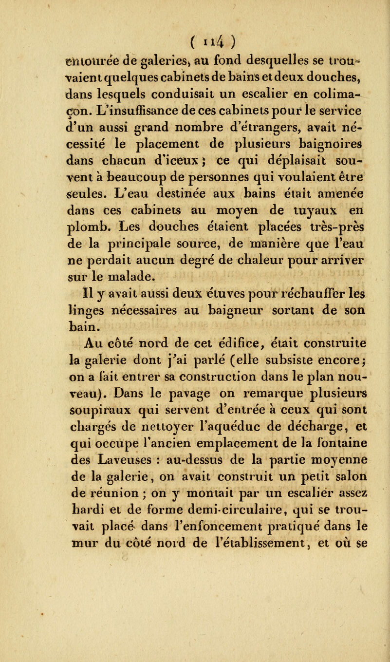 eniôUrëe de galerîeSi au fond desquelles se irou^ vaieni quelques cabinets de bains et deux douches, dans lesquels conduisait un escalier en colima- çon. L'insuffisance de ces cabinets pour le service d'un aussi grand nombre d'étrangers, avait né- cessité le placement de plusieurs baignoires dans chacun d*icèux 5 Ce qui déplaisait sou- vent à beaucoup de personnes qui voulaient être seules. L'eau destinée aux bains était amenée dans ces cabinets au moyen de tuyaux en plomb. Les douches étaient placées très-près de la principale source, de manière que Feau ne perdait aucun degré de chaleur pour arriver sur le malade. Il y avait aussi deux étuves pour réchauffer les linges nécessaires au baigneur sortant de son bain. Au côté nord de cet édifice, était construite la galerie dont j'ai parlé (elle subsiste encore5 on a fait entrer sa construction dans le plan nou- veau). Dans le pavage on remarque plusieurs soupiraux qui servent d'entrée a ceux qui sont chargés de nettoyer l'aquéduc de décharge, et qui occupe l'ancien emplacement de la fontaine des Laveuses : au-dessus de la partie moyenne de la galerie, on avait construit un petit salon de réunion ; on y montait par un escalier assez hardi et de forme demi-circulaire, qui se trou- vait placé dans l'enfoncement pratiqué dans le mur du côté nord de l'établissement, et où se