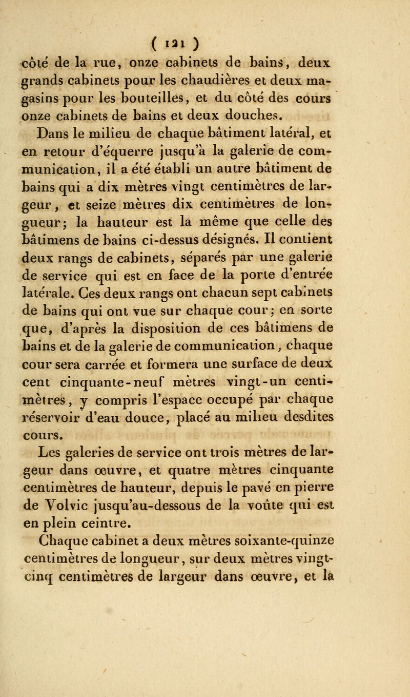 <îôlë de la rue, onze cabinets de bains, deux grands cabinets pour les chaudières et deux ma- gasins pour les bouteilles, et du côté des cours onze cabinets de bains et deux douches. Dans le milieu de chaque bâtiment latéral, et en retour d'e'querre jusqu'à la galerie de com* munication, il a e'té établi un autre bâtiment de bains qui a dix mètres vingt centimètres de lar* geur, et seize mètres dix centimètres de lon- gueur; la hauteur est la même que celle des bâtimens de bains ci-dessus désignés. Il contient deux rangs de cabinets, séparés par une galerie de service qui est en face de la porte d'entrée latérale. Ces deux rangs ont chacun sept cabinets de bains qui ont vue sur chaque cour; en sorte que, d'après la disposition de ces bâtimens de bains et de la galerie de communication, chaque cour sera carrée et formera une surface de deux cent cinquante-neuf mètres vingt-un centi- mètres, y compris l'espace occupé par chaque réservoir d'eau douce, placé au milieu desdites cours. Les galeries de service ont trois mètres de lar- geur dans œuvre, et quatre mètres cinquante centimètres de hauteur, depuis le pavé en pierre de Volvic jusqu'au-dessous de la voûte qui est en plein ceintre. Chaque cabinet a deux mètres soixante-quinze centimètres de longueur, sur deux mètres vingt- cinq centimètres de largeur dans oeuvre, et la