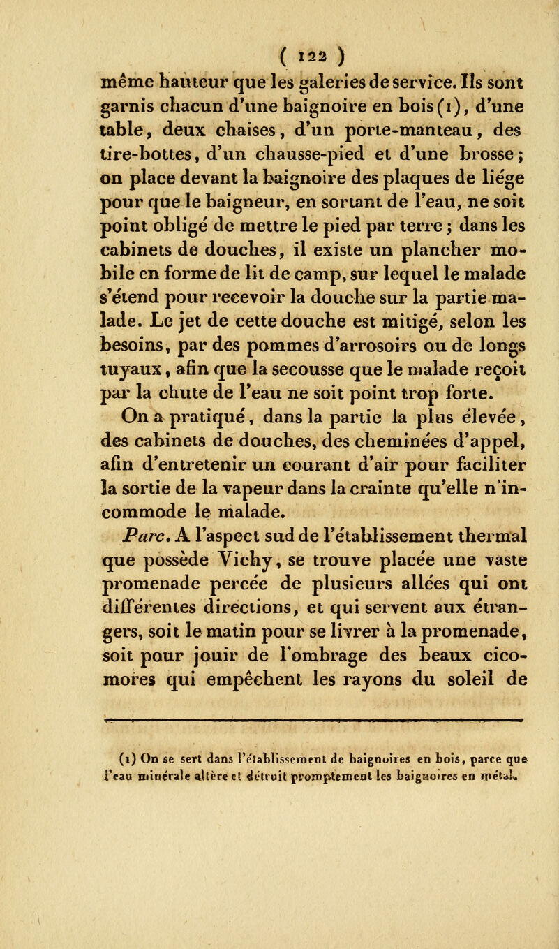 même hauteur que les galeries de service. Ils sont garnis chacun d'une baignoire en bois(i), d'une table y deux chaises, d'un porie-manteau, des tire-boues, d'un chausse-pied et d'une brosse ; on place devant la baignoire des plaques de liëge pour que le baigneur, en sortant de l'eau, ne soit point obligé de mettre le pied par terre ; dans les cabinets de douches, il existe un plancher mo- bile en forme de lit de camp, sur lequel le malade s'étend pour recevoir la douche sur la partie ma- lade. Le jet de cette douche est mitigé, selon les besoins, par des pommes d'arrosoirs ou de longs tuyaux, afin que la secousse que le malade reçoit par la chute de l'eau ne soit point trop forte. On a pratiqué, dans la partie la plus élevée, des cabinets de douches, des cheminées d'appel, afin d'entretenir un courant d'air pour faciliter la sortie de la vapeur dans la crainte qu'elle n'in- commode le malade. Parc. A l'aspect sud de l'établissement thermal que possède Vichy, se trouve placée une vaste promenade percée de plusieurs allées qui ont difFérentes directions, et qui servent aux étran- gers, soit le matin pour se livrer à la promenade, soit pour jouir de l'ombrage des beaux cico- mores qui empêchent les rayons du soleil de (i) On se sert dans l'éfaWissement de baignoires en bois, parce que Teau minérale altère et détruit promptemeat les baigaoires en méuU