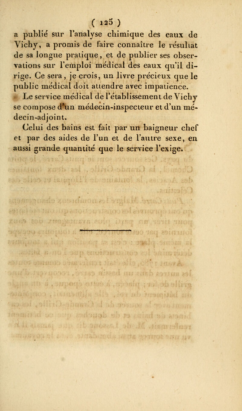 (123) a puhlîé sur l'analyse cliimique des eaux de Vichy, a promis de faire connaître le résultat de sa longue pratique, et de publier ses obser- vations sur remploi médical des eaux qu'il di- rige. Ce sera, je crois, un livre précieux que le public médical doit attendre avec impatience. Le service médical de l'établissement de Vichy se compose d*un médecin-inspecteur et d'un mé- decin-adjoint. Celui des bains est fait par un baigneur chef et par des aides de l'un et de l'autre sexe, en aussi grande quantité que le service l'exige.