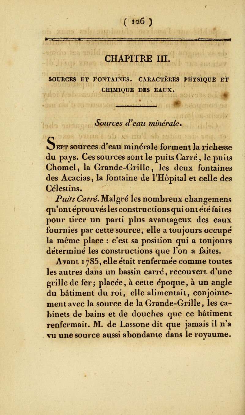 ( td6 ) CHAPITRE m. SOURCES ET PONTAIÏs^ES. CARACTÈRES Ï»HYSIQUÈ Et CHIMIQUE DÉS EAUX. Sources d'eau mimrale. Oept sources d'eau minérale forment la richesse du pays. Ces sources sont le puiis Carré, le puits Chomel^ la Grande-Grille, les deux fontaines des Acacias, la fontaine de l'Hôpital et celle des Célestins. Puits Carré* Malgré les nombreux changemens qu'ont éprouvés les constru étions qui ont été fai tes pour tirer un parti plus avantageux des eaux fournies par cette source, elle a toujours occupé la même place : c'est sa position qui a toujours déterminé les constructions que l'on a faites. Avant 17S5, elle était renfermée comme toutes les autres dans un bassin carré ^ recouvert d'une grille de fer; placée, à cette époque, à un angle du bâtiment du roi, elle alimentait, conjointe- ment avec la source de la Grande-Grille, les ca- binets de bains et de douches que ce bâtiment renfermait. M. de Lassone dit que jamais il n'a vu une source aussi abondante dans le royaume.