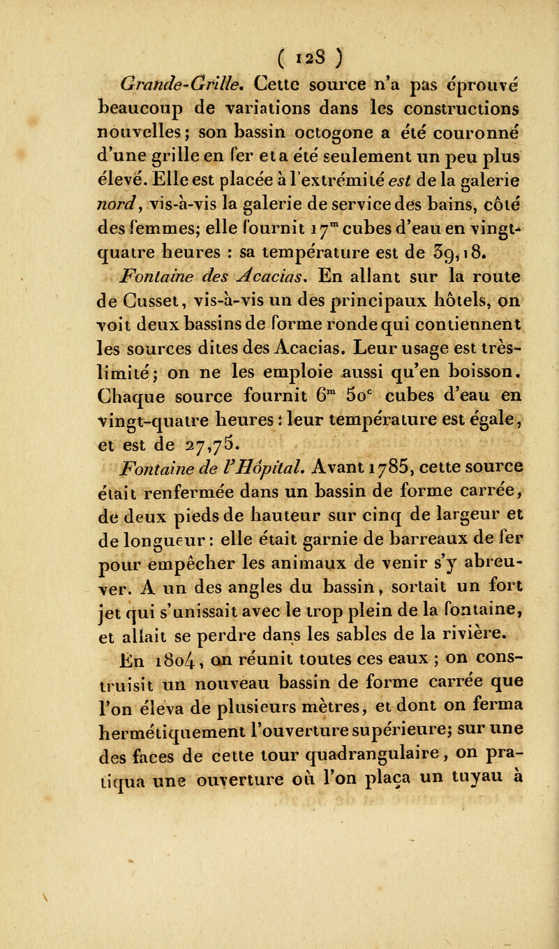 Grande-Grille. Cette source n*a pas éprouvé l)eaucoup de variations dans les constructions nouvelles ; son bassin octogone a été couronné d'une grille en fer et a été seulement un peu plus élevé. Elle est placée a l'extrémité est de la galerie nord, vis-à-vis la galerie de service des bains, côté des femmes; elle fournit i j^ cubes d'eau en vingt- quatre heures : sa température est de 59^18* Fontaine des Acacias, En allant sur la route de Gusset, vis-a-vis un des principaux hôtels, on voit deux bassins de forme ronde qui contiennent les sources dites des Acacias. Leur usage est très^ limité; on ne les emploie aussi qu'en boisson. Chaque source fournit 6 50* cubes d'eau en vingt-quatre heures J leur température est égale, et est de 27,75. Fontaine de VHôpital. Avant 1786, cette source était renfermée dans un bassin de forme carrée, de deux pieds de hauteur sur cinq de largeur et de longueur : elle était garnie de barreaux de fer pour empêcher les animaux de venir s'y abreu- ver. A un des angles du bassin, sortait un fort jet qui s'unissait avecle trop plein de la fontaine, et allait se perdre dans les sables de la rivière. En i8o41 on réunit toutes ces eaux ; on cons- truisit un nouveau bassin de forme carrée que l'on éleva de plusieurs mètres, et dont on ferma hermétiquement l'ouverture supérieure; sur une des faces de cette tour quadrangulaire, on pra- tiqua une ouverture où l'on plaça un tuyau à