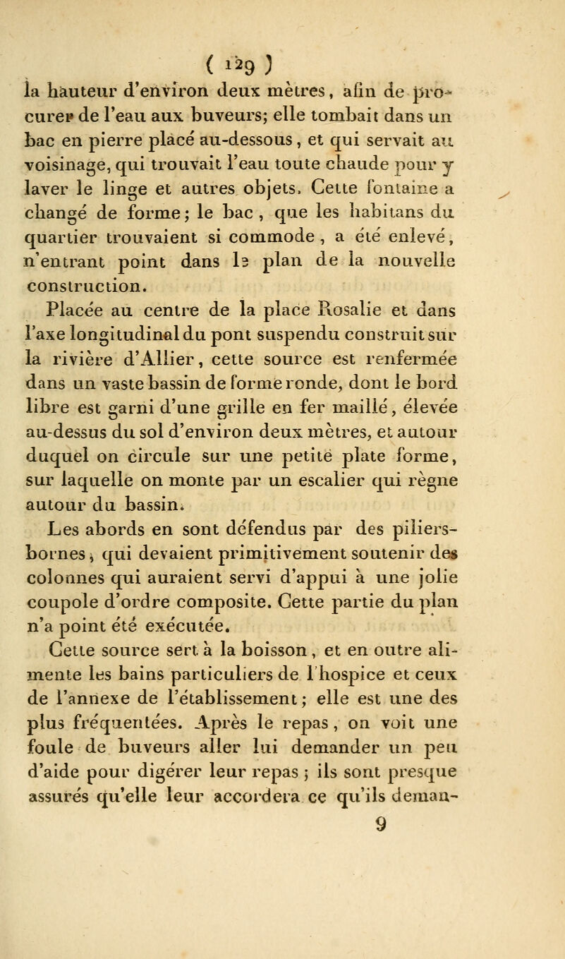 la hauteur d'environ deux mètres, afin de }5ro- curei» de l'eau aux buveurs; elle tombait dans un bac en pierre placé au-dessous, et qui servait au voisinage, qui trouvait l'eau toute chaude pour y laver le linge et autres, objets. Cette fontaine a changé de forme ; le bac , que les habitans du quartier trouvaient si commode, a été enlevé^ n'entrant point dans l3 plan de la nouvelle construction. Placée au centre de la place R.osalie et dans l'axe longitudinal du pont suspendu construit sur la rivière d'Allier, cette source est renfermée dans un vaste bassin de forme ronde, dont le bord libre est garni d'une grille en fer maillé, élevée au-dessus du sol d'environ deux mètres, et autour duquel on circule sur une petite plate forme, sur laquelle on monte par un escalier qui règne autour du bassin* Les abords en sont défendus par des piliers- bornes ^ qui devaient primitivement soutenir de« colonnes qui auraient servi d'appui à une jolie coupole d'ordre composite. Cette partie du plan n'a point été exécutée. Cette source sert à la boisson, et en outre ali- mente les bains particuliers de Ihospice et ceux de l'annexe de l'établissement; elle est une des plus fréquentées. Après le repas, on voit une foule de buveurs aller lui demander un peu d'aide pour digérer leur repas ; ils sont presque assurés qu'elle leur accordera ce qu'ils demaa- 9