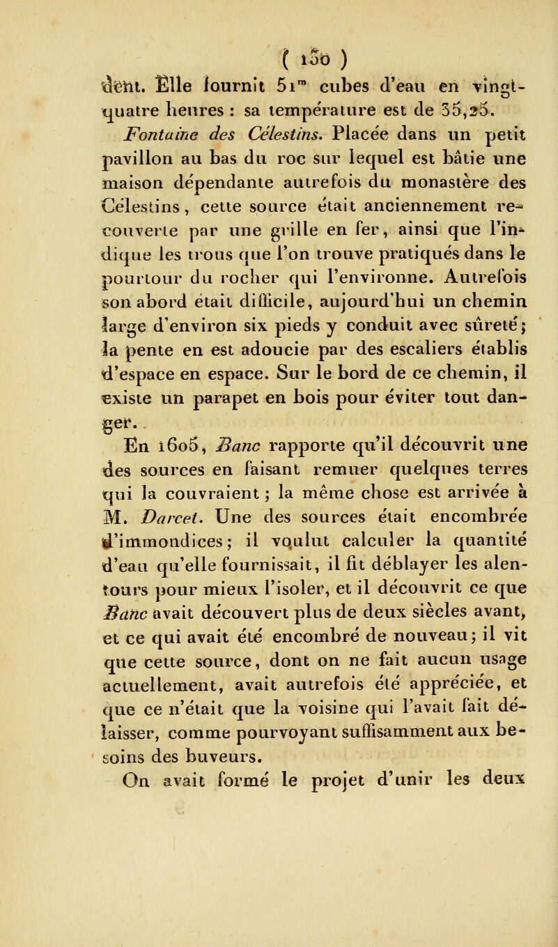 ilîÊhl. Elle lournît 5i™ cubes d'eau en -vingt- quatre heures : sa lempërature est de 35,25. Fontaine des Célestins, Placée dans un petit pavillon au bas du roc sur lequel est bâtie une maison dépendante autrefois du monastère des Gélestins, cette source était anciennement re^ couverte par une grille en Ter^ ainsi que Fiti^ dique les trous que Ton trouve pratiqués dans le pourtour du rocher qui l'environne. Autrefois son abord était difficile, aujourd'hui un chemin large d'environ six pieds y conduit avec sûreté; la pente en est adoucie par des escaliers établis d'espace en espace. Sur le bord de ce chemin, il existe un parapet en bois potir éviter tout dan- get*. En i6o5) Banc rapporte qu'il découvrit une des sources en faisant remuer quelques terres qui la couvraient \ la même chose est arrivée à M. Darcei. Une des sources était encombrée d'immondices; il vqulut calculer la quantité d'eau qu'elle fournissait, il fit déblayer les alen- tours pour mieux l'isoler, et il découvrit ce que Banc avait découvert plus de deux siècles avant, et ce qui avait été encombré de notiveau; il vit que cette sotuxe, dont on ne fait aucun usage actuellement, avait autrefois été appréciée, et que ce n'était que la voisine qui l'avait fait dé- laisser, comme potu^voyant suffisamment aux be* soins des buveurs. On avait formé le projet d'unir les deux