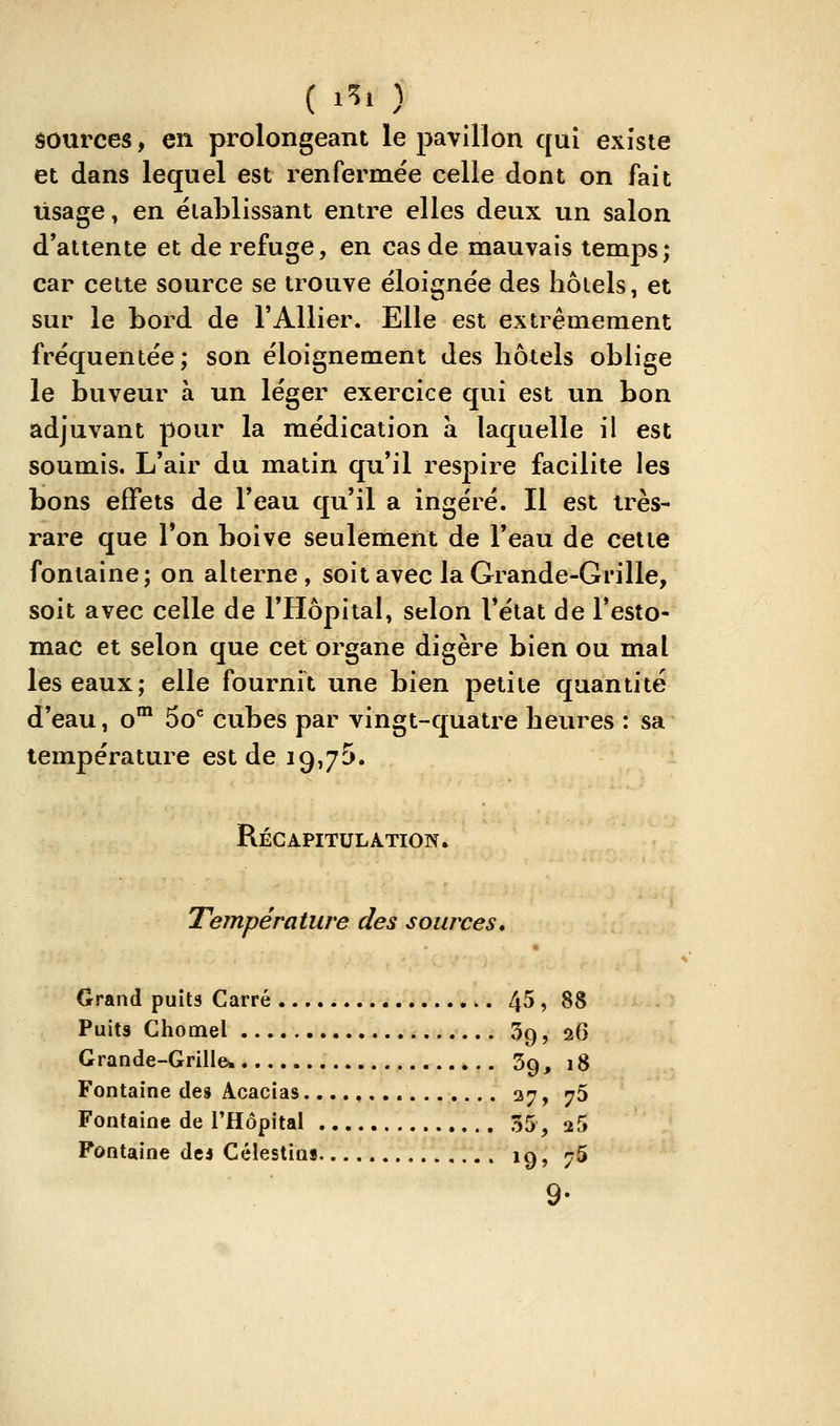 ( 1^> ) sources, en prolongeant le pavillon qui existe et dans lequel est renfermée celle dont on fait Usage, en éiablissant entre elles deux un salon d'attente et de refuge, en cas de mauvais temps; car cette source se trouve éloignée des hôtels, et sur le bord de l'Allier. Elle est extrêmement fréquentée; son éloignement des hôtels oblige le buveur à un léger exercice qui est un bon adjuvant pour la médication à laquelle il est soumis. L'air du matin qu'il respire facilite les bons effets de l'eau qu'il a ingéré. Il est très- rare que l'on boive seulement de l'eau de celte fontaine; on alterne , soit avec la Grande-Grille, soit avec celle de l'Hôpital, selon Tétat de l'esto- mac et selon que cet organe digère bien ou mal les eaux; elle fournit une bien petite quantité d'eau, o™ 50 cubes par vingt-quatre heures : sa température est de 19,75. Récapitulation.. Température des sources, Crand puits Carré 45 , 88 Puits Chomel 39, 26 Grande-Grille. 39, 18 Fontaine dei Acacias 27, 75 Fontaine de l'Hôpital 35, aS Fontaine de5 Célestio» ig, 75 9-