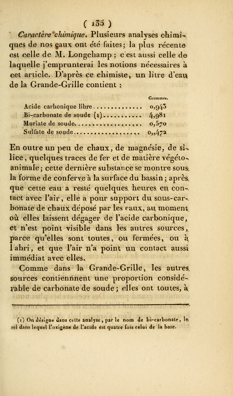 C j33 ) Car^acth^''chimique» Plusieurs analyses chîrnw ques de nos gaux ont été faites;^ la plus récente est celle de M. Longcliamp ; c est aussi celle de laquelle j'emprunterai les notions nécessaires à cet article. D'après ce chimiste, un litre d'eau de la Grande-Grille contient :: Grammes. Acide carbonique libre 0,943 Bi-carbonate de soude (x) 4?9^i Muriate de soude ^.. ^.. 0,670 Sulfate de soude ^. Oj,472 En outre un peu de cîiaux, de magnésie, de û-^ lice, quelques traces de fer et de matière végétO'^ animale; cette dernière substance se montre sous^ la forme de conferv.e à la surface du bassin i aprè& que cette eau a resté quelques heures en çon-. tact avec l'air, elle a pour suppart du saus-car-^. bonate de chaux déposé par les eaux> au moment où elles laissent dégager de l'acide carbanique, et n'est point visible dans les çiutt^es sources ^ parce qu'elles sont toutes, ou fermées, ou \ labri, et que l'air 3;^'a point un contact aussi immédiat avec elles. Comme dans la Grande-Grille, les autres, sources contiennnent une proportion considé- rable de carbonate de soude; elles ont toutes, a. (0 On désigne Jaos celte analyse , par le nom de l)i-carbonale, Iç. lel dans lequel l'oxigène de l'acide est quatre fois celui de la base.