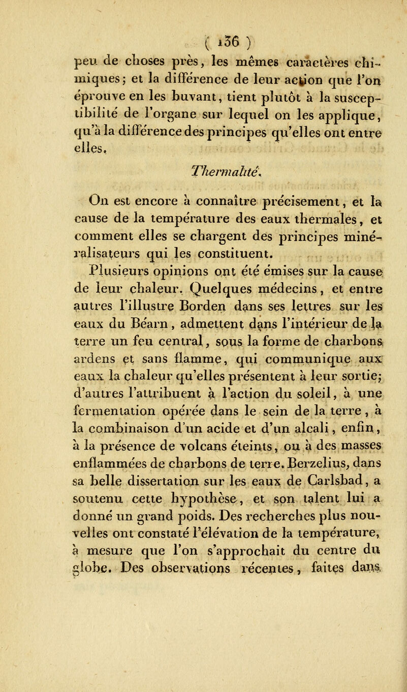 peu de clioses près, les mêmes caractères chU miqvies; et la diffëience de leur acfcion que Von éprouve en les buvant, tient plutôt à la suscep- tibilité de Forgane sur lequel on les applique, qu'à la différence des principes qu'elles ont entre elles, T7iermaàte\ On est encore a connaître précisément, et la cause de la température des eaux tbermales, et comment elles se chargent des principes miné-^ ralisateurs qui les constituent. Plusieurs opinions ont été émises sur la cause de leur chaleur. Quelques médecins, et entre autres l'illustre Borden dans ses lettres sur les eaux du Béarn , admettent d^ns l'intérieur de la terre un feu central, sous la forme de charbons, ardens çi sans flamme, qui communique aux eaux la chaleur qu'elles présentent à leur sortie; d'autres l'attrihuent à l'action du soleil, à une fermentation opérée dans le sein de la terre, à la combinaison d'un acide et d'un alcali, enfin, à la présence de volcans éteints, ou à des masses enflammées de charbons de terre. Berzelius, dans sa belle dissertation sur Içs eaux de Carlsbad, a soutenu cette hypothèse, et son talent lui a donné un grand poids. Dçs recherches plus nou- velles ont constaté l'élévation de la température, h mesure que l'on s'approchait du centre du globe. Des observatioi>s récentes, faiiçs daM