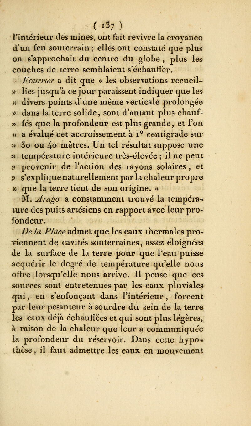 _ ( «37 ) _ rintérieur des mines, ont fait revivre la croyance d'un feu souterrain ; elles ont constaté que plus on s'approchait du centre du globe , plus les couches de terre semblaient s'échauffer. Fourrier a dit que « les observations recueil- » lies jusqu'à ce jour paraissent indiquer que les » divers points d'une même verticale prolongée » dans la terre solide, sont d'autant plus chauf- » fés que la profondeur est plus grande, et l'on » a évalué cet accroissement à i^ centigrade sur » 3o ou l\0 mètres. Un tel résultat suppose une 3> température intérieure très-élevée ; il ne peut » provenir de l'action des rayons solaires , et » s'explique naturellement par la chaleur propre i) que la terre tient de son origine. » M. Arago a constamment trouvé la tempéra-^ ture des puits artésiens en rapport avec leur pro^ fondeur. De la Place admet que les eaux thermales pro- viennent de cavités souterraines, assez éloignées de la surface de la terre pour que l'eau puisse acquérir le degré de température qu'elle nous offre lorsqu'elle nous arrive. Il pense que ces sources sont entretenues par les eaux pluviales qui, en s'enfonçant dans l'intérieur, forcent par leur pesanteiu^ à sourdre du sein de la terre les eaux déjà échauffées et qui sont plus légères, à raison de la chaleur que leur a communiquée la profondeur du réservoir. Dans cette hypo^ thèse, il faut admettre les eaux en mouvement